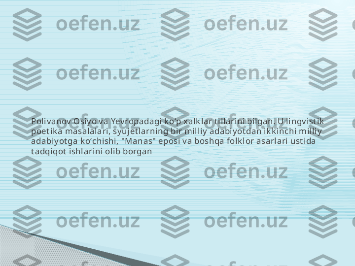Poli v anov  Osi y o v a Yev ropadagi k oʻp x alk lar t i ll arini  bil gan. U li ngv i st ik  
poet ik a masal alari , sy uj et larning bi r mi l li y  adabi y ot da n i k k inchi  mil li y  
adabi y ot ga k oʻchishi, " Manas"  eposi v a boshqa folk lor asarl ari  ust i da 
t adqi qot  i shl ari ni  ol ib borgan     