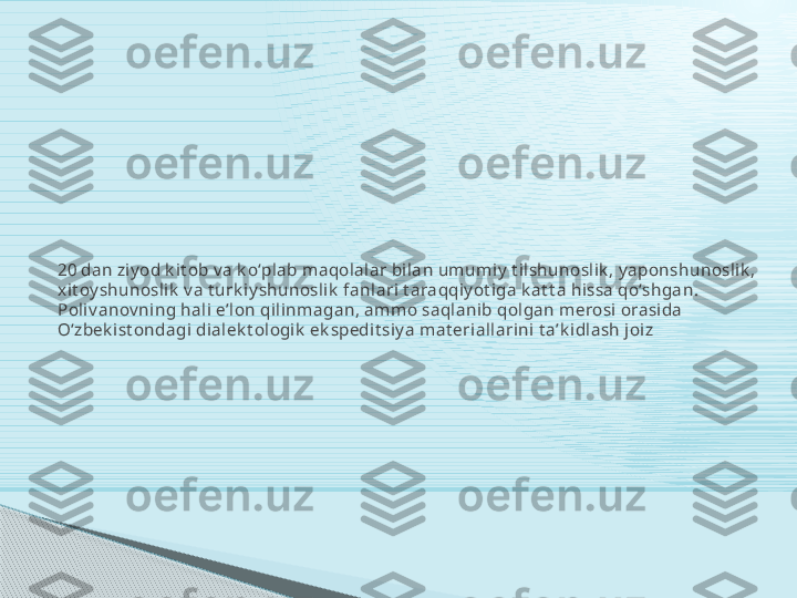 20 dan ziy od k it ob v a k oʻplab maqolalar bilan umumiy  t ilshunoslik , y aponshunoslik , 
xit oy shunoslik  v a t urk iy shunoslik  fanlari t araqqiy ot iga k at t a hissa qoʻshgan. 
Poliv anov ning hali eʼlon qilinmagan, ammo saqlanib qolgan merosi orasida 
Oʻzbek ist ondagi dialek t ologik  ek spedit siy a mat eriallarini t aʼk idlash joiz     