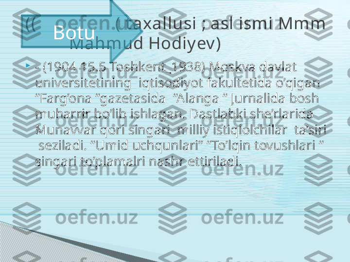 
- (1904 15.5 Toshkent_1938) Moskva davlat 
universitetining  iqtisodiyot fakultetida o’qigan  
“Farg’ona “gazetasida  “Alanga “ Jurnalida bosh 
muharrir bo’lib ishlagan. Dastlabki she’rlarida  
Munavvar qori singari  milliy istiqlolchilar  ta’siri 
 seziladi. “Umid uchqunlari” “To’lqin tovushlari “ 
singari to’plamalri nashr ettiriladi.  ((                  ( t axallusi ; asl ismi Mmm 
           Mahmud Hodiy ev ) Botu     