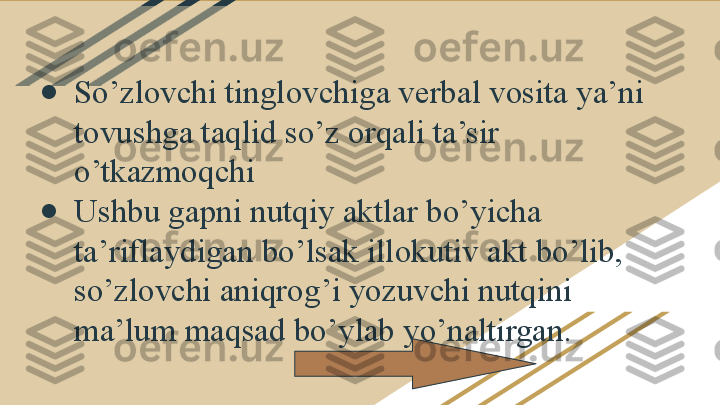 ●
So’zlovchi tinglovchiga verbal vosita ya’ni 
tovushga taqlid so’z orqali ta’sir 
o’tkazmoqchi
●
Ushbu gapni nutqiy aktlar bo’yicha 
ta’riflaydigan bo’lsak illokutiv akt bo’lib, 
so’zlovchi aniqrog’i yozuvchi nutqini 
ma’lum maqsad bo’ylab yo’naltirgan. 