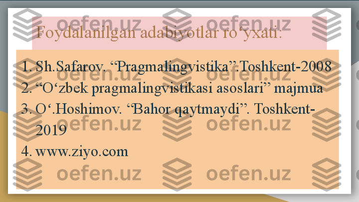 Foydalanilgan adabiyotlar ro yxati:ʻ
1. Sh.Safarov. “Pragmalingvistika”.Toshkent-2008
2. “ O zbek pragmalingvistikasi asoslari” majmua	
ʻ
3. O .Hoshimov. “Bahor qaytmaydi”. Toshkent-	
ʻ
2019
4. www.ziyo.com  