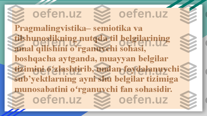 Pragmalingvistika– semiotika va 
tilshunoslikning nutqda til belgilarining 
amal qilishini o’rganuvchi sohasi, 
boshqacha aytganda, muayyan belgilar 
tizimini o zlashtirib, undan foydalanuvchi ʻ
sub’yektlarning ayni shu belgilar tizimiga 
munosabatini o rganuvchi fan sohasidir.	
ʻ  