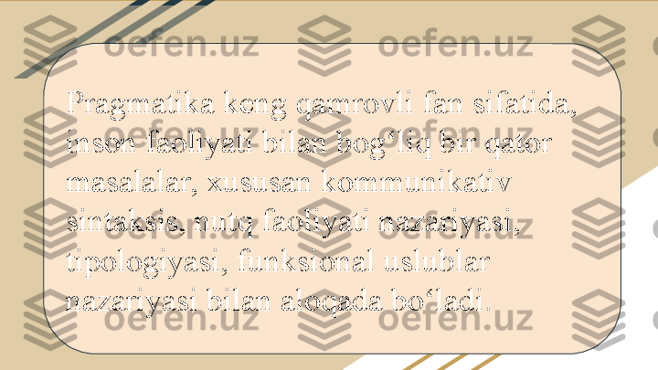 Pragmatika keng qamrovli fan sifatida, 
inson faoliyati bilan bog liq bir qator ʻ
masalalar, xususan kommunikativ 
sintaksis, nutq faoliyati nazariyasi, 
tipologiyasi, funksional uslublar 
nazariyasi bilan aloqada bo ladi.	
ʻ 