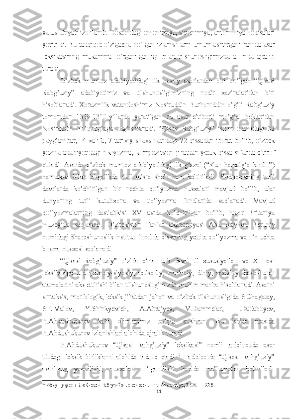 va uslubiyati izohlandi. Dostondagi omonimiya, sinonimiya, antonimiya hodisalari
yoritildi. Bu tadqiqot o‘zigacha bo‘lgan izlanishlarni umumlashtirgani hamda asar
leksikasining   mukammal   o‘rganilganligi   bilan   tilshunosligimizda   alohida   ajralib
turadi. 
  O‘zbek   mumtoz   adabiyotidagi   ilk   nasriy   asarlardan   biri   bo‘lgan   “Qisasi
Rabg’uziy”   adabiyotimiz   va   tilshunosligimizning   nodir   xazinalaridan   biri
hisoblanadi.   Xorazmlik   vatandoshimiz   Nosiruddin   Burhoniddin   o‘g‘li   Rabg‘uziy
tomonidan   1309-1310-yillarda   yaratilgan   bu   asar   e’tiborli   mo‘g‘ul   beklaridan
Nosiruddin   To‘qbug‘aga   bag‘ishlanadi.   “Qisasi   Rabg’uziy”   islom   olamidagi   33
payg‘ambar,     4   xalifa,   7   tarixiy   shaxs   haqidagi   72   qissadan   iborat   bo‘lib,   o‘zbek
yozma adabiyotidagi ilk yozma, kompozitsion jihatdan yetuk qissa sifatida e’tirof
etiladi.   Asarda   o‘zbek   mumtoz   adabiyotidagi   ilk   g‘azal   (“Kun   hamalg‘a   kirdi..”)
namunasi   bilan   birgalikda   600   misra   she’r   ham   keltiriladi.   Yodnomaning   turli
davrlarda   ko‘chirilgan   bir   nechta   qo‘lyozma   nusxalari   mavjud   bo‘lib,   ular
dunyoning   turli   kutubxona   va   qo‘lyozma   fondlarida   saqlanadi.   Mavjud
qo‘lyozmalarning   dastlabkisi   XV   asrda   ko‘chirilgan   bo‘lib,   hozir   Britaniya
muzeyida   saqlanadi.   O‘zbekiston   Fanlar   akademiyasi   Abu   Rayhon   Beruniy
nomidagi Sharqshunoslik instituti fondida qissaning yettita qo‘lyozma va o‘n uchta
bosma nusxasi saqlanadi.
“Qisasi   Rabg’uziy”   o‘zida   o‘rta   turk   davri   til   xususiyatlari   va   XII   asr
leksikasiga   oid   ijtimoiy-siyosiy,   iqtisodiy,   madaniy,   diniy,   maishiy,   kasb-hunar
atamalarini aks ettirishi bilan tilshunosligimizda muhim manba hisoblanadi. Asarni
sintaksis,  morfologik, leksik jihatdan jahon va o‘zbek tilshunosligida S.Chagatay,
S.E.Malov,   Y.Shinkyevich,   A.Abrajyev,   V.Dammelar,   H.Dadaboyev,
B.Abdushukurov   kabi   olimlarimiz   tadqiq   etishgan.   Bu   ishlar   orasida
B.Abdushukurov izlanishlari alohida ajralib turadi.
B.Abdushukurov   “Qisasi   Rabg’uziy”   leksikasi”   nomli   tadqiqotida   asar
tilidagi   leksik   birliklarni   alohida   tadqiq   etadi. 10
  Tadqiqotda   “Qisasi   Rabg’uziy”
asarining   yaratilishi,   nusxalari,   o‘rganilishi   haqida   ma’lumotlar   keltiriladi.
10
  Абдушукуров Б. «Қисаси Рабғузий»  лексикаси.  –  Т.: Akademiya, 2008.  –  192 б.
11 