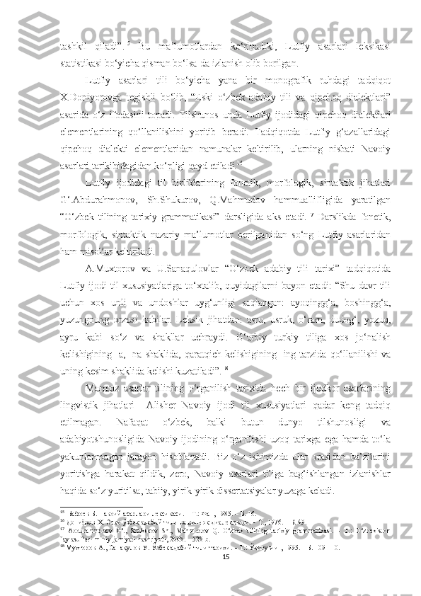 tashkil   qiladi”. 15
  Bu   ma’lumotlardan   ko‘rinadiki,   Lutfiy   asarlari   leksikasi
statistikasi bo‘yicha qisman bo‘lsa-da izlanish olib borilgan.
Lutfiy   asarlari   tili   bo‘yicha   yana   bir   monografik   ruhdagi   tadqiqot
X.Doniyorovga   tegishli   bo‘lib,   “Eski   o‘zbek   adabiy   tili   va   qipchoq   dialektlari”
asarida   o‘z   ifodasini   topadi.   Tilshunos   unda   Lutfiy   ijodidagi   qipchoq   dialektlari
elementlarining   qo‘llanilishini   yoritib   beradi.   Tadqiqotda   Lutfiy   g‘azallaridagi
qipchoq   dialekti   elementlaridan   namunalar   keltirilib,   ularning   nisbati   Navoiy
asarlari tarikibidagidan ko‘pligi qayd etiladi. 16
  Lutfiy   ijodidagi   til   birliklarining   fonetik,   morfologik,   sintaktik   jihatlari
G‘.Abdurahmonov,   Sh.Shukurov,   Q.Mahmudov   hammuallifligida   yaratilgan
“O‘zbek   tilining   tarixiy   grammatikasi”   darsligida   aks   etadi. 17
  Darslikda   fonetik,
morfologik,   sintaktik   nazariy   ma’lumotlar   berilganidan   so‘ng   Lutfiy   asarlaridan
ham misollar keltiriladi.
A.Muxtorov   va   U.Sanaqulovlar   “O‘zbek   adabiy   tili   tarixi”   tadqiqotida
Lutfiy   ijodi   til   xususiyatlariga   to‘xtalib,   quyidagilarni   bayon   etadi:   “Shu   davr   tili
uchun   xos   unli   va   undoshlar   uyg‘unligi   saqlangan:   ayoqingg‘a,   boshingg‘a,
yuzungnung   orzusi   kabilar.   Leksik   jihatdan:   asru,   usruk,   o‘ram,   dudog‘,   yozuq,
ayru   kabi   so‘z   va   shakllar   uchraydi.   G‘arbiy   turkiy   tiliga   xos   jo‘nalish
kelishigining   -a,   -na   shaklida,   qaratqich   kelishigining  -ing  tarzida   qo‘llanilishi   va
uning kesim shaklida kelishi kuzatiladi”. 18
Mumtoz   asarlar   tilining   o‘rganilish   tarixida   hech   bir   ijodkor   asarlarining
lingvistik   jihatlari     Alisher   Navoiy   ijodi   til   xususiyatlari   qadar   keng   tadqiq
etilmagan.   Nafaqat   o‘zbek,   balki   butun   dunyo   tilshunosligi   va
adabiyotshunosligida   Navoiy   ijodining   o‘rganilishi   uzoq   tarixga   ega   hamda   to‘la
yakunlanmagan   jarayon   hisoblanadi.   Biz   o‘z   ishimizda   ular   orasidan   ba’zilarini
yoritishga   harakat   qildik,   zero,   Navoiy   asarlari   tiliga   bag‘ishlangan   izlanishlar
haqida so‘z yuritilsa, tabiiy, yirik-yirik dissertatsiyalar yuzaga keladi.
15
   Б афоев Б. Навоий асарлари лексикаси.  –  Т.: Фан, 1985.  –  Б. 16.
16
 Дониёров Х. Эски ўзбек адабий тили ва қипчоқ диалектлари.  –  Т., 1976.  –   Б. 49.
17
  Abdurahmonov   G‘.,   Shukurov   Sh.,   Mahmudov   Q.   O‘zbek   tilining   tarixiy   grammatikasi.   –   T.:   O‘zbekiston
faylasuflari milliy jamiyati nashriyoti, 2008. – 528 b.
18
  Мухторов А .,  Сана қ улов У .  Ўзбек адабий тили тарихи . –  Т .:  Ўқитувчи  , 1995. –   Б .  10 9-110.
15 