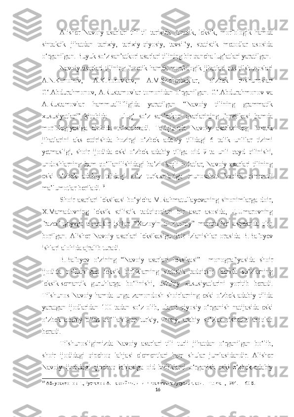 Alisher   Navoiy   asarlari   tili   til   tarixida   fonetik,   leksik,   morfologik   hamda
sintaktik   jihatdan   tarixiy,   tarixiy-qiyosiy,   tavsifiy,   statistik   metodlar   asosida
o‘rganilgan. Buyuk so‘z san’atkori asarlari tilining bir qancha lug‘atlari yaratilgan.
Navoiy asarlari  tilining fonetik hamda morfologik jihatlari rus tilshunoslari
A.N.Kononov,   A.K.Borovkov,   A.M.Shcherbaklar,   o‘zbek   tilshunoslari
G‘.Abdurahmonov,   A.Rustamovlar   tomonidan   o‘rganilgan.   G‘.Abdurahmonov   va
A.Rustamovlar   hammuallifligida   yaratilgan   “Navoiy   tilining   grammatik
xususiyatlari”   kitobida       ulug‘   so‘z   san’atkori   asarlarining   fonetikasi   hamda
morfologiyasiga   alohida   to‘xtalinadi.   Tadqiqotda   Navoiy   asarlarining   fonetik
jihatlarini   aks   ettirishda   hozirgi   o‘zbek   adabiy   tilidagi   6   talik   unlilar   tizimi
yetmasligi,   shoir   ijodida   eski   o‘zbek   adabiy   tiliga   oid   9   ta   unli   qayd   qilinishi,
undoshlarning   ham   qo‘llanilishidagi   ba’zi   farqli   holatlar,   Navoiy   asarlari   tilining
eski   o‘zbek   adabiy   tilidagi   so‘z   turkumlariga   munosabati   haqida   qimmatli
ma’lumotlar beriladi. 19
Shoir   asarlari   leksikasi   bo‘yicha   M.Rahmatullayevaning   sinonimlarga   doir,
X.Mamadovning   leksik   stilistik   tadqiqotlari   bir   asar   asosida,   E.Umarovning
frazeologiyaga   aloqador   ishlari   “Xazoyin   ul-maoniy”   materiallari   aspektida   olib
borilgan.   Alisher   Navoiy   asarlari   leksikasiga   doir   izlanishlar   orasida   B.Bafoyev
ishlari alohida ajralib turadi. 
B.Bafoyev   o‘zining   “Navoiy   asarlari   leksikasi”     monografiyasida   shoir
ijodida   qo‘llanilgan   leksik   birliklarning   statistik   tadqiqini   hamda   so‘zlarning
leksik-semantik   guruhlarga   bo‘linishi,   uslubiy   xususiyatlarini   yoritib   beradi.
Tilshunos   Navoiy   hamda   unga   zamondosh   shoirlarning   eski   o‘zbek   adabiy   tilida
yaratgan   ijodlaridan   100   tadan   so‘z   olib,   ularni   qiyosiy   o‘rganish   natijasida   eski
o‘zbek   adabiy   tilida   qo‘llanilgan   turkiy,   forsiy,   arabiy   so‘zlar   nisbatini   aniqlab
beradi. 
Tilshunosligimizda   Navoiy   asarlari   tili   turli   jihatdan   o‘rganilgan   bo‘lib,
shoir   ijodidagi   qipchoq   lahjasi   elementlari   ham   shular   jumlasidandir.   Alisher
Navoiy   ijodidagi   qipchoq   lahjasiga   oid   birliklarni   o‘rganish   eski   o‘zbek   adabiy
19
  Абдураҳмонов Ғ., Рустамов А. Навоий тилининг грамматик хусусиятлари.  –  Т.:   Фан, 1984.  –   160   б .
16 