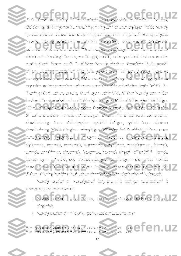 tilida   sheva   va   adabiy   til   munosabatini   aks   ettirishda   muhimdir.   Tilshunos,
dialektolog X.Doniyorov bu masalning mohiyatini chuqur anglagan holda Navoiy
ijodida  qipchoq  dialekti   elementlarining  qo‘llanilishini  o‘rgandi. 20
  Monografiyada
Navoiy   tilining   vokalizmi   va   qipchoq   dialektlari,   shoir   asarlari   leksikasida
uchrovchi   qipchoq   elementlari,   “Muhokamat   ul-lug‘atayn”   asari   hamda   qipchoq
dialektlari o‘rtasidagi fonetik, morfologik, leksik jihatlar yoritiladi. Bu borada olim
quyidagilarni   bayon   etadi:   “...Alisher   Navoiy   qipchoq   shevalarini   juda   yaxshi
bilgan,   ularning   materiallari   bilan   juda   yaxshi   tanish   bo‘lgan.   Bunday   fikrga   va
bunday   xulosaga   biz,   xususan,   “Muhokamat   ul-lug‘atayn”   bilan   so‘nggi   yillarda
qaytadan   va   har   tomonlama   chuqurroq   tanishib   chiqqanimizdan   keyin   keldik.   Bu
fikrning   isboti   uchun,   avvalo,   shuni   aytmoqchimizki,   Alisher   Navoiy   tomonidan
boshqa  tillarda  ekvivalenti   topilishi  qiyin  bo‘lgan  fe’llar  sifatida  misol   keltirilgan
100 ta fe’lning 69 tasi hozirgi qipchoq shevalarida mavjud bo‘lib chiqdi. Shulardan
54 tasi ancha aktiv formada qo‘llanadigan fe’llar bo‘lib chiqdi va 30 tasi qipchoq
shevalarining   faqat   o‘zlarigagina   tegishli   bo‘lgan,   ya’ni   faqat   qipchoq
shevalarining   leksikasidagina   uchraydigan   fe’llardan   bo‘lib   chiqdi.   Bular   asosan
quruqshamoq,   jiyjaymoq,   do‘msaymoq,   o‘sanmoq,   o‘xranmoq,   toriqmoq,
siylanmoq,   serpmak,   sermamak,   kuymanmak,   siypamoq,   mung‘aymoq   ,   burmak,
turmak,   tomshimoq,   o‘rtanmak,   kezarmak,   bezrmak   singari   fe’llardir”. 21
  Demak,
bundan   ayon   bo‘ladiki,   eski   o‘zbek   adabiy   tiliga   oid   ayrim   elementlar   hozirda
shevalarimiz tarkibida saqlanib qolgan. Bu esa mumtoz asarlar tilining o‘rganilishi
tilshunoslikning har bir sohasi uchun qimmatli ma’lumotlar berishini ko‘rsatadi.
Navoiy   asarlari   til   xususiyatlari   bo‘yicha   olib   borilgan   tadqiqotlarni   2
qismga ajratishimiz mumkin:
1. Navoiy   asarlari   tilini   fonetik,   leksik,   morfologik,   sintaktik   jihatdan
o‘ rganish.
2. Navoiy asarlari tilini leksikografik xarakterda tadqiq etis h.
20
  Д ониёров Х. Эски ўзбек адабий тили ва қипчоқ диалектлари.  –   Т., 1976.   – 140  б.
21
  Дониёров Х. Эски ўзбек адабий тили ва қипчоқ диалектлари.  –   Т., 1976.  –   Б. 88.
17 