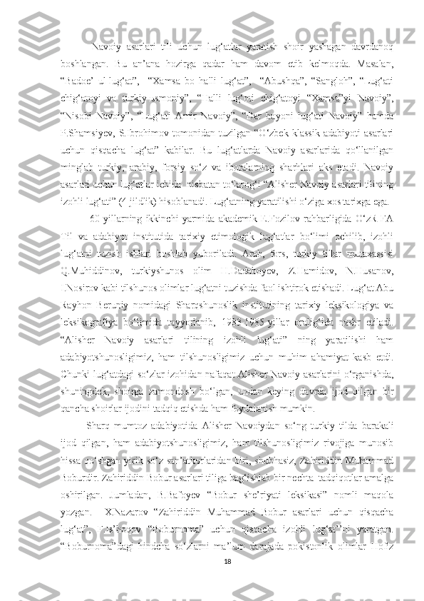   Navoiy   asarlari   tili   uchun   lug‘atlar   yaratish   shoir   yashagan   davrdanoq
boshlangan.   Bu   an’ana   hozirga   qadar   ham   davom   etib   kelmoqda.   Masalan,
“Badoe’   ul-lug‘at”,     “Xamsa   bo   halli   lug‘at”,     “Abushqa”,   “Sangloh”,   “Lug‘ati
chig‘atoyi   va   turkiy-usmoniy”,   “Halli   lug‘oti   chig‘atoyi   “Xamsa”yi   Navoiy”,
“Nisobi   Navoiy”,   “Lug‘ati   Amir   Navoiy”,   “Dar   bayoni   lug‘ati   Navoiy”   hamda
P.Shamsiyev,   S.Ibrohimov   tomonidan   tuzilgan   “O‘zbek   klassik   adabiyoti   asarlari
uchun   qisqacha   lug‘at”   kabilar.   Bu   lug‘atlarda   Navoiy   asarlarida   qo‘llanilgan
minglab   turkiy,   arabiy,   forsiy   so‘z   va   iboralarning   sharhlari   aks   etadi.   Navoiy
asarlari uchun lug‘atlar ichida  nisbatan to‘larog‘i “Alisher Navoiy asarlari tilining
izohli lug‘ati” (4 jildlik) hisoblanadi. Lug‘atning yaratilishi o‘ziga xos tarixga ega.
  60-yillarning   ikkinchi   yarmida   akademik   E.Fozilov   rahbarligida   O‘zR   FA
Til   va   adabiyot   institutida   tarixiy   etimologik   lug‘atlar   bo‘limi   ochilib,   izohli
lug‘atni   tuzish   ishlari   boshlab   yuboriladi.   Arab,   fors,   turkiy   tillar   mutaxassisi
Q.Muhiddinov,   turkiyshunos   olim   H.Dadaboyev,   Z.Hamidov,   N.Husanov,
I.Nosirov kabi tilshunos olimlar lug‘atni tuzishda faol ishtirok etishadi. Lug‘at Abu
Rayhon   Beruniy   nomidagi   Sharqshunoslik   institutining   tarixiy   leksikologiya   va
leksikografiya   bo‘limida   tayyorlanib,   1983-1985-yillar   oralig‘ida   nashr   etiladi.
“Alisher   Navoiy   asarlari   tilining   izohli   lug‘ati”   ning   yaratilishi   ham
adabiyotshunosligimiz,   ham   tilshunosligimiz   uchun   muhim   ahamiyat   kasb   etdi.
Chunki lug‘atdagi so‘zlar izohidan nafaqat Alisher  Navoiy asarlarini o‘rganishda,
shuningdek,   shoirga   zamondosh   bo‘lgan,   undan   keying   davrda   ijod   qilgan   bir
qancha shoirlar ijodini tadqiq etishda ham foydalanish mumkin.
  Sharq   mumtoz   adabiyotida   Alisher   Navoiydan   so‘ng   turkiy   tild a   barakali
ijod   qilgan,   ham   adabiyotshunosligimiz,   ham   tilshunosligimiz   rivojiga   munosib
hissa  qo‘shgan  yirik so‘z san’atkorlaridan biri, shubhasiz,  Zahiriddin Muhammad
Boburdir. Zahiriddin Bobur asarlari tiliga bag‘ishlab bir nechta  tadqiqotlar amalga
oshirilgan.   Jumladan,   B.Bafoyev   “Bobur   she’riyati   leksikasi”   nomli   maqola
yozgan.     X.Nazarov   “Zahiriddin   Muhammad   Bobur   asarlari   uchun   qisqacha
lug‘at”,   F.Is’hoqov   “ Boburnoma”   uchun   qisqacha   izohli   lug‘at’’ni   yaratgan.
“Boburnoma”dagi   hindcha   so‘zlarni   ma’lum   darajada   pokistonlik   olimlar   Hofiz
18 