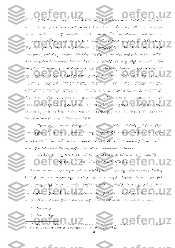 Sheroniy va Muhammad Sobir o‘rganishgan. Bobur asarlari til xususiyati bo‘yicha
olib   borilgan   yirik   tadqiqot   sifatida   tilshunos   olim   A.Ibragimovning   filologiya
fanlari   doktori   ilmiy   darajasini   olish   uchun   “Bobur   asarlari   leksikasining
lingvostatistik,   semantik   va   genetik   tadqiqi”   mavzusida   yozilgan   582   betlik
dissertatsiyani   ko‘rsatishimiz   mumkin.   Dissertatsiyada   ilk   bor   Bobur   asarlaridagi
turkiycha,   arabcha,   forscha,   hindcha   leksika   kompleks   ravishda   tadqiq   etildi.
Bobur asarlarida hammasi bo‘lib 14784 ta so‘zshakl ishlatilganligi aniqlandi. Ular
orasidan 100 ta eng yuqori chastotaga ega so‘z ajratilib, ulardan 29 tasi arabcha, 14
tasi   forscha,   57   tasi   turkiycha   ekanligi   ma’lum   qilindi.   “Volidiya”     risolasi   va   “
Takmila”   leksikasi   birinchi   marta   o‘rganildi.   Eski   o‘zbek   tilidagi   hindcha
so‘zlarning   manbayi   aniqlandi.   Hindcha   so‘zlar   mavzusiga   ko‘ra   zoonimlar,
fitonimlar,   o‘lchov   atamalari,   xronimlar,   turli   atamalar,   antroponimlar   va
toponimlar singari 7 ta guruhga bo‘lib o‘rganildi. Ishning yana bir o‘ziga xos jihati
shundaki,   unda   nafaqat   Bobur   asalari   leksikasiga,   balki   bu   leksik   birliklarning
imlosiga ham alohida e’tibor qaratildi. 22
Fikrimizni   umumlashtirganda,   jahon   hamda   o‘zbek   tilshunosligi,
turkologiyasida   mumtoz   asarlar   tilining   o‘rganilishi   borasida   juda   ko‘p   ishlar
amalga   oshirilgan   bo‘lib,   bu   boradagi   izlanishlar   tilimiz   taraqqiyotida   muhim
ahamiyat kasb etadi va bu jarayon hali uzoq muddat davom etadi.
     1.2. So‘zlarning  shakl va ma’no munosabatiga ko‘ra turlari    badiiy ̶
san’atlarni hosil qiluvchi vosita sifatida
Sharq   mumtoz   she’riyati   jahon   adabiyotida   o‘zining   takrorlanmas   badiiy
ifodasi,   chuqur   mazmunga   egaligi   va   har   qaysi   davrda   ham   jozibasini
yo‘qotmaganligi   bilan   alohida   ajralib   turadi.   Tabiiyki,   bunday   go‘zal   ijod
namunalarini   yaratish   so‘z   san’atkorlaridan   yuksak   ilm   hamda   mahorat   talab
qilgan. Mumtoz adabiyotimizda bunday ilmlar maxsus uchlikni tashkil qiladi:
1. Ilmi aruz
2. Ilmi qofiya
22
  Ибрагимов   А.   Бобур   асарлари   лексикасининг   лигвостатик ,   семантик   ва   генетик   тадқиқи.
Филоло.фан.док...диссертатсияси автореферати.  –   Тошкент, 2008.  –   44 б.
19 