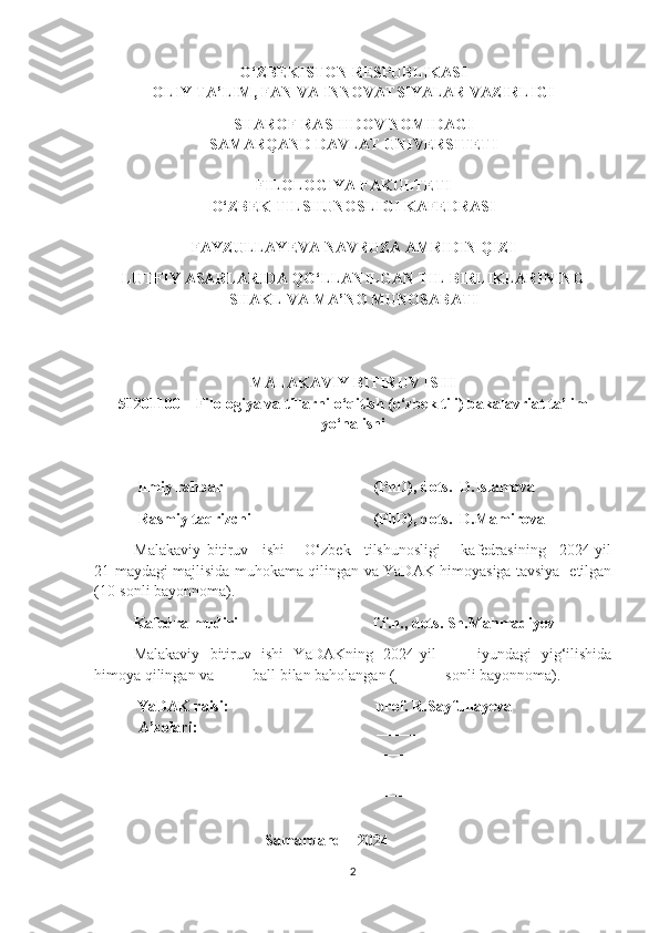 O‘ZBEKISTON RESPUBLIKASI
OLIY TA’LIM, FAN VA INNOVATSIYALAR VAZIRLIGI
SHAROF RASHIDOV NOMIDAGI
SAMARQAND DAVLAT UNIVERSITETI
FILOLOGIYA FAKULTETI
O‘ZBEK TILSHUNOSLIGI KAFEDRASI
FAYZULLAYEVA NAVRUZA AMRIDIN QIZI
LUTFIY ASARLARIDA QO‘LLANILGAN TIL BIRLIKLARINING
SHAKL VA MA’NO MUNOSABATI
MALAKAVIY BITIRUV ISHI
51201100 – Filologiya va tillarni o‘qitish (o‘zbek tili) bakalavriat ta’lim
yo‘nalishi 
            Ilmiy rahbar  (PhD), dots.  D.Islamova
 Rasmiy taqrizchi  (PhD), dots.  D.Mamirova
Malakaviy   bitiruv     ishi       O‘zbek     tilshunosligi       kafedrasining     2024-yil
21- maydagi majlisida muhokama qilingan va YaDAK himoyasiga tavsiya   etilgan
(10-sonli bayonnoma).
Kafedra mudiri  f.f.n., dots. Sh.Mahmadiyev
Malakaviy   bitiruv   ishi   YaDAKning   2024-yil   ____iyundagi   yig‘ilishida
himoya qilingan va ____ ball bilan baholangan (______ sonli bayonnoma).
            YaDAK raisi:            prof. R.Sayfullayeva
 A’zolari:             ___________________
 ___________________
 ___________________
 ___________________
                                             Samarqand – 2024
2 