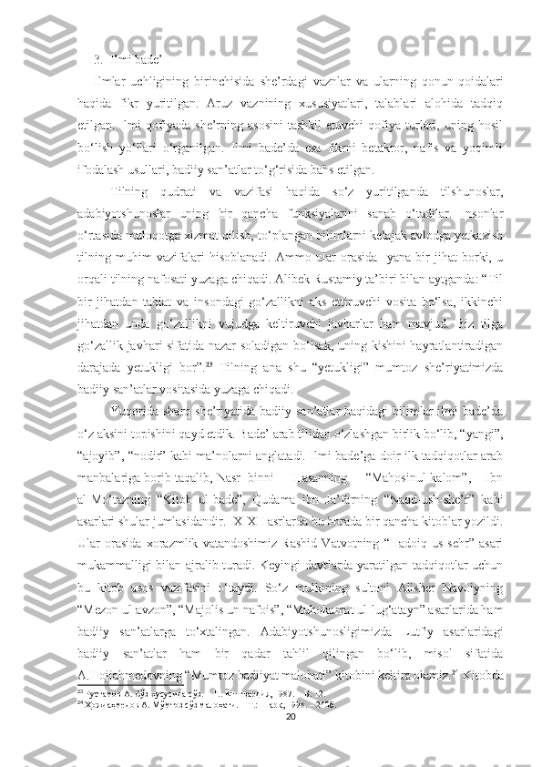 3. Ilmi bade’
Ilmlar   uchligining   birinchisida   she’rdagi   vaznlar   va   ularning   qonun-qoidalari
haqida   fikr   yuritilgan.   Aruz   vaznining   xususiyatlari,   talablari   alohida   tadqiq
etilgan.  Ilmi   qofiyada   she’rning   asosini   tashkil   etuvchi   qofiya   turlari,   uning  hosil
bo‘lish   yo‘llari   o‘rganilgan.   Ilmi   bade’da   esa   fikrni   betakror,   nafis   va   yoqimli
ifodalash usullari, badiiy san’atlar to‘g‘risida bahs etilgan.
Tilning   qudrati   va   vazifasi   haqida   so‘z   yuritilganda   tilshunoslar,
adabiyotshunoslar   uning   bir   qancha   funksiyalarini   sanab   o‘tadilar.   Insonlar
o‘rtasida muloqotga xizmat qilish, to‘plangan bilimlarni kelajak avlodga yetkazish
tilning   muhim   vazifalari   hisoblanadi.   Ammo   ular   orasida     yana   bir   jihat   borki,   u
orqali tilning nafosati yuzaga chiqadi. Alibek Rustamiy ta’biri bilan aytganda: “Til
bir   jihatdan   tabiat   va   insondagi   go‘zallikni   aks   ettiruvchi   vosita   bo‘lsa,   ikkinchi
jihatdan   unda   go‘zallikni   vujudga   keltiruvchi   javharlar   ham   mavjud.   Biz   tilga
go‘zallik javhari sifatida nazar soladigan bo‘lsak, uning kishini hayratlantiradigan
darajada   yetukligi   bor”. 23
  Tilning   ana   shu   “yetukligi”   mumtoz   she’riyatimizda
badiiy san’atlar vositasida yuzaga chiqadi. 
Yuqorida  sharq  she’riyatida badiiy  san’atlar  haqidagi   bilimlar   ilmi   bade’da
o‘z aksini topishini qayd etdik.  Bade’ arab tilidan o‘zlashgan birlik bo‘lib, “yangi”,
“ajoyib”, “nodir” kabi ma’nolarni anglatadi. Ilmi bade’ga doir ilk tadqiqotlar arab
manbalariga borib taqalib, Nasr  binni     Hasanning     “Mahosinul-kalom”,    Ibn
al-Mo‘tazning   “Kitob   ul-bade”,   Qudama   ibn   Ja’farning   “Naqd-ush-she’r”   kabi
asarlari shular jumlasidandir. IX-XII asrlarda bu borada bir qancha kitoblar yozildi.
Ular   orasida   xorazmlik   vatandoshimiz   Rashid   Vatvotning   “Hadoiq   us-sehr”   asari
mukammalligi bilan ajralib turadi. Keyingi davrlarda yaratilgan tadqiqotlar uchun
bu   kitob   asos   vazifasini   o‘taydi.   So‘z   mulkining   sultoni   Alisher   Navoiyning
“Mezon ul-avzon”, “Majolis un-nafois”, “Muhokamat ul-lug‘atayn” asarlarida ham
badiiy   san’atlarga   to‘xtalingan.   Adabiyotshunosligimizda   Lutfiy   asarlaridagi
badiiy   san’atlar   ham   bir   qadar   tahlil   qilingan   bo‘lib,   misol   sifatida
A.Hojiahmedovning “Mumtoz badiiyat malohati” kitobini keltira olamiz. 24
 Kitobda
23
  Рустамов А. Сўз хусусида сўз. – Т.: Ёш гвардия, 1987.  –   Б. 12.
24
  Ҳожиаҳмедов А. Мўмтоз сўз малоҳати.  –   Т. :  Шарқ ,  1998.  –   240б .
20 