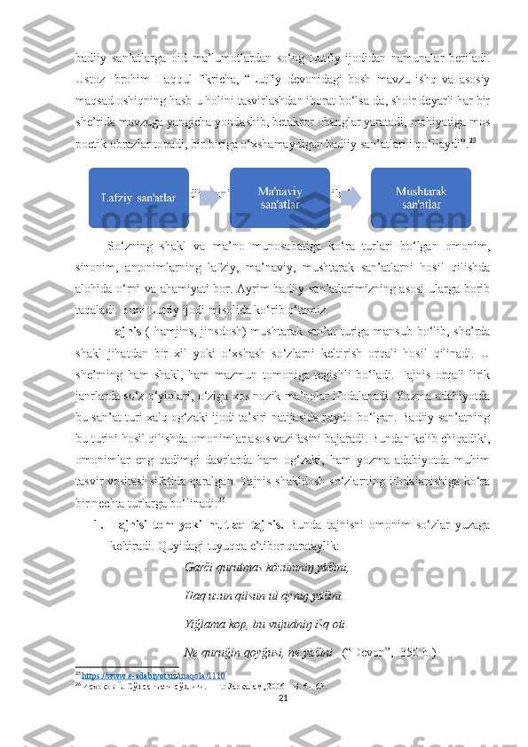 badiiy   san’atlarga   oid   ma’lumotlardan   so‘ng   Lutfiy   ijodidan   namunalar   beriladi.
Ustoz   Ibrohim   Haqqul   fikricha,   “Lutfiy   devonidagi   bosh   mavzu   ishq   va   asosiy
maqsad oshiqning hasb-u holini tasvirlashdan iborat bo‘lsa-da, shoir deyarli har bir
she’rida mavzuga yangicha yondashib, betakror ohanglar yaratadi, mohiyatiga mos
poetik obrazlar topadi, bir-biriga o‘xshamaydigan badiiy san’atlarni qo‘llaydi”. 25
 
 Ilmi bade’da badiiy san’atlar 3 guruhga ajratiladi:
So‘zning   shakl   va   ma’no   munosabatiga   ko‘ra   turlari   bo‘lgan   omonim,
sinonim,   antonimlarning   lafziy,   ma’naviy,   mushtarak   san’atlarni   hosil   qilishda
alohida o‘rni va ahamiyati bor. Ayrim badiiy san’atlarimizning asosi  ularga borib
taqaladi. Buni Lutfiy ijodi misolida ko‘rib o‘tamiz.
Tajnis   ( hamjins, jinsdosh)  mushtarak san’at  turiga mansub bo‘lib, she’rda
shakl   jihatdan   bir   xil   yoki   o‘xshash   so‘zlarni   keltirish   orqali   hosil   qilinadi.   U
she’rning   ham   shakl,   ham   mazmun   tomoniga   tegishli   bo‘ladi.   Tajnis   orqali   lirik
janrlarda so‘z o‘yinlari, o‘ziga xos nozik ma’nolar ifodalanadi. Yozma adabiyotda
bu san’at turi xalq og‘zaki ijodi ta’siri natijasida paydo bo‘lgan. Badiiy san’atning
bu turini hosil qilishda omonimlar asos vazifasini bajaradi. Bundan kelib chiqadiki,
omonimlar   eng   qadimgi   davrlarda   ham   og‘zaki,   ham   yozma   adabiyotda   muhim
tasvir vositasi  sifatida qaralgan. Tajnis shakldosh  so‘zlarning ifodalanishiga ko‘ra
bir nechta turlarga bo‘linadi: 26
1. Tajnisi   tom   yoki   mutlaq   tajnis.   Bunda   tajnisni   omonim   so‘zlar   yuzaga
keltiradi. Quyidagi tuyuqqa e’tibor qarataylik: 
                                    Garči qurutmas közümniŋ  yāš ini,
                                    Haq uzun qilsun ul āyniŋ  yāš ini.
                                    Yïğlama kop, bu vujudniŋ išq oti
                                    Ne quruğïn qoyğusi, ne  yāš ini.   (“Devon”,  350-b.)
25
  h   ttps://www.e-adabiyot.uz    / maqola/1110
26
  Исҳоқов Ё. Сўз санъати сўзлиги. – Т.: Зарқалам, 2006 –  Б . 61-63.
21 