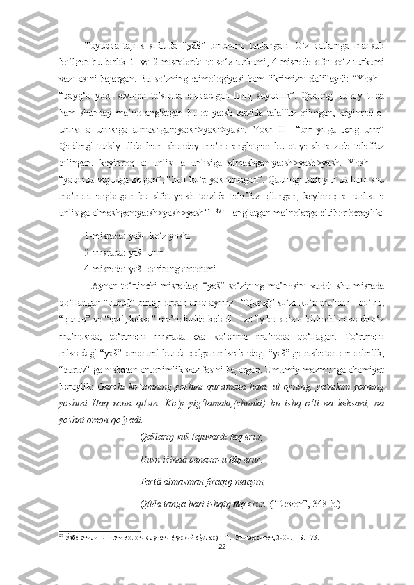 Tuyuqqa   tajnis   sifatida   “yāš”   omonimi   tanlangan.   O‘z   qatlamga   mansub
bo‘lgan bu birlik 1- va 2-misralarda ot so‘z turkumi, 4-misrada sifat so‘z turkumi
vazifasini  bajargan. Bu so‘zning etimologiyasi  ham  fikrimizni  dalillaydi: “Yosh I
“qayg‘u   yoki   sevinch   ta’sirida   chiqadigan   tiniq   suyuqlik”.   Qadimgi   turkiy   tilda
ham   shunday   ma’no   anglatgan   bu   ot   ya:sh   tarzida   talaffuz   qilingan,   keyinroq   a:
unlisi   ā   unlisiga   almashgan:ya:sh yash yāsh.   Yosh   II     “bir   yilga   teng   umr”˃ ˃
Qadimgi   turkiy   tilda   ham   shunday   ma’no   anglatgan   bu   ot   ya:sh   tarzida   talaffuz
qilingan,   keyinroq   a:   unlisi   ā   unlisiga   almashgan:ya:sh yash yāsh.   Yosh   III	
˃ ˃
“yaqinda vujudga kelgan”, “hali ko‘p yashamagan”. Qadimgi turkiy tilda ham shu
ma’noni   anglatgan   bu   sifat   ya:sh   tarzida   talaffuz   qilingan,   keyinroq   a:   unlisi   ā
unlisiga almashgan:ya:sh yash yāsh’’ .	
˃ ˃ 27
 U anglatgan ma’nolarga e’tibor beraylik:
1-misrada: yāš-  ko‘z yoshi 
2-misrada: yāš- umr 
4-misrada: yāš- qarining antonimi
                  Aynan   to‘rtinchi   misradagi   “yāš”   so‘zining   ma’nosini   xuddi   shu   misrada
qo‘llangan “quruğ” birligi orqali aniqlaymiz . “Quruğ” so‘zi ko‘p ma’noli   bo‘lib,
“quruq” va “qari, keksa” ma’nolarida keladi.  Lutfiy bu so‘zni birinchi misrada o‘z
ma’nosida,   to‘rtinchi   misrada   esa   ko‘chma   ma’noda   qo‘llagan.   To‘rtinchi
misradagi “yāš” omonimi bunda qolgan misralardagi “yāš” ga nisbatan omonimlik,
“quruγ” ga nisbatan antonimlik vazifasini bajargan. Umumiy mazmunga ahamiyat
beraylik:   Garchi   ko‘zimning   yoshini   quritmasa   ham,   ul   oyning,   ya’nikim   yorning
yoshini   Haq   uzun   qilsin.   Ko‘p   yig‘lamaki,(chunki)   bu   ishq   o‘ti   na   keksani,   na
yoshni omon qo‘yadi. 
                                  Qāšlariŋ xuš lājuvardi  tāq  erur,
                                  Husn ičind  benazir-u 	
ӓ tāq  erur.
                                  Tārt  ālmasman firāqïŋ netayin,	
ӓ
                                  Qïlča tanga bāri ishqïŋ  tāq  erur.  (“Devon”, 348-b.)
27
  Ўзбек тилининг этимологик луғати (туркий сўзлар) – Т.: Университет, 2000. –  Б . 175.
22 