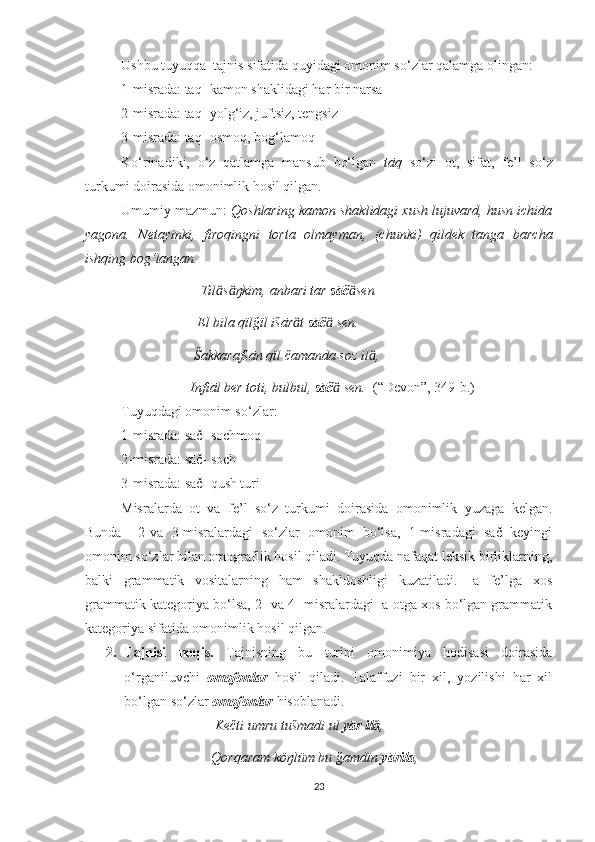 Ushbu tuyuqqa  tajnis sifatida quyidagi omonim so‘zlar qalamga olingan:
1-misrada: tāq- kamon shaklidagi har bir narsa 
2-misrada: tāq- yolg‘iz, juftsiz, tengsiz 
3-misrada: tāq- osmoq, bog‘lamoq
Ko‘rinadiki,   o‘z   qatlamga   mansub   bo‘lgan   tāq   so‘zi   ot,   sifat,   fe’l   so‘z
turkumi doirasida omonimlik hosil qilgan.
Umumiy mazmun:  Qoshlaring kamon shaklidagi xush lujuvard, husn ichida
yagona.   Netayinki,   firoqingni   torta   olmayman,   (chunki)   qildek   tanga   barcha
ishqing bog‘langan. 
                                  Til s ŋkim, anbari tar ӓ ӓ sāč sen	ӓ
                                 El bila qïlğïl išār t 	
ӓ sāč  sen.	ӓ
                                Šakkarafšān qïl čamanda soz il ,	
ӓ
                               Infiāl ber toti, bulbul,  sāč  sen.  	
ӓ (“Devon”, 349-b.)
Tuyuqdagi omonim so‘zlar:
1-misrada: sāč- sochmoq
2-misrada: sāč- soch
3-misrada: sāč- qush turi
Misralarda   ot   va   fe’l   so‘z   turkumi   doirasida   omonimlik   yuzaga   kelgan.
Bunda     2-va   3-misralardagi   so‘zlar   omonim   bo‘lsa,   1-misradagi   sāč   keyingi
omonim so‘zlar bilan omograflik hosil qiladi. Tuyuqda nafaqat leksik birliklarning,
balki   grammatik   vositalarning   ham   shakldoshligi   kuzatiladi.   -a   fe’lga   xos
grammatik kategoriya bo‘lsa, 2- va 4- misralardagi -a otga xos bo‘lgan grammatik
kategoriya sifatida omonimlik hosil qilgan. 
2. Tajnisi   noqis.   Tajnisning   bu   turini   omonimiya   hodisasi   doirasida
o‘rganiluvchi   omofonlar   hosil   qiladi.   Talaffuzi   bir   xil,   yozilishi   har   xil
bo‘lgan so‘zlar  omofonlar  hisoblanadi.
                                      Kečti umru tušmadi ul  yār il	
ӓ ,
                                     Qorqaram köŋlüm bu ğamdïn  yārila ,
23 