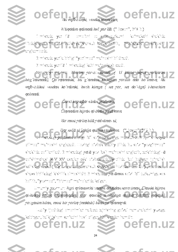                                     Bu vafāsizliqki, sendin kormišam,
                                   E’tiqādim qālmadi heč  yār ilӓ .  (“Devon”, 348-b.)
1-misrada   yār   il     omofoni   ot   so‘z   turkumi+   ko‘makchi   shaklida	
ӓ
ifodalangan.   Yār   o‘z   qatlamga   mansub   birlik   bo‘lib,     “ma’shuqa”     ma’nosini
anglatmoqda.
       2-misrada yārila birligi “yorilmoq” ma’nosini bildiradi.
       3-misrada yār il  1-misradagi kabi ma’no kasb etadi.	
ӓ
  Umumiy   mazmu:   Umrim   yorsiz   kechdi   (   U   bilan   hayot   yo‘llarim
bog‘lanmadi),   Qo‘rqamanki,   bu   g‘amdan   ko‘nglim   yorilib   ado   bo‘lmasa,   Bu
vafosizlikni   sendan   ko‘rdimki,   hech   kimga   (   na   yor,   na   do‘stga)   ishonchim
qolmadi.
                                    Čarxï kajraftār elidin  yāz men	
ӓ ,
                                   Čïqmadim hijrān qïsïndin  yāz  men	
ӓ .
                                   Bir meni yārliq bil  yād etmas ul, 	
ӓ
                                  Har neč  ul šahğa qulluq y	
ӓ āz men	ӓ .    (“Devon”, 349-b.)
1-misradagi   yāz men	
ӓ   birligi   fe’l   so‘z   turkumiga   mansub   bo‘lib,     “shikoyat
qilmoq”   ma’nosini   anglatadi.   Hozirgi   o‘zbek   adabiy   tilida   bu   so‘z   “yozg‘irmoq”
shaklida qo‘llaniladi. 2-misradagi   yāz	
ӓ   yoz fasli ma’nosini anglatib, tarkibidagi   -	ӓ
qo‘shimchasi   XIV-XV   asralar   eski   o‘zbek   adabiy   tilida   faol   bo‘lgan   jo‘nalish
kelishigi shakli ( o‘g‘uz guruhiga mansub shevalarda hozirda ham faol) , men esa I
shaxs birlikdagi kishilik olmoshidir. 3-misradagi  yāz men 	
ӓ so‘zi fe’l turkumiga xos
bo‘lib, “yozmoq”, “bitmoq” ma’nolarida kelgan.
         Umumiy mazmun:  Egri aylanuvchi zamon dastidan noroziman, Chunki hijron
qishidan   yozga   chiqolmadim.   Har   qancha   u   shohga   qulluq   (iltifotli   maktub)
yozganim bilan, meni bir yorliq (maktub) bilan yo‘qlamaydi.
Lutfiy   ijodidagi   omonimlar   nafaqat   tajnisning   go‘zal   namunalarini   yuzaga
keltirgan, balki iyhom san’atini hosil qilgan birliklardan hamdir. 
24 