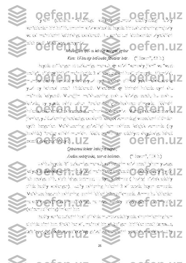 Iyhom   (arabcha.   “shubhaga   solish”)   mumtoz   adabiyotdagi   lafziy
san’atlardan biri bo‘lib, omonim so‘z vositasida baytda bir tushunchaning majoziy
va   asl   ma’nolarini   keltirishga   asoslanadi.   Bu   san’at   turi   kitobxondan   ziyraklikni
talab etadi. Misollarga qaraymiz:
                                     Munajjim qāš-u közüŋ korgač aytur
                                      Kim: Ušbu  āy  bāšinda fitnalar bār.      (“Devon”, 63-b.)     
Baytda   qo‘llangan   ot   turkumiga   mansub   āy   so‘zi   “samoviy   jism”   va   “vaqt
oralig‘i, o‘lchov birligi” ma’nolarida 2 xil tushunchani hosil qilmoqda. Bilamizki,
mumtoz   adabiyotimizda   yorning   yuzi   oyga   tashbeh   qilinadi   yoki   ma’shuqaning
yuzi   oy   istiorasi   orqali   ifodalanadi.   Misralarda   āy   birinchi   holatda   ayni   shu
ma’noda   kelyapdi.   Munajjim   ma’shuqaning   qosh-u   ko‘ziga   qarab,   bu   qosh-u
ko‘zda,   oy   yuzda   oshiq   uchun   fitnalar   borligini   bashorat   qilmoqda.   Ikkinchi
holatda   esa   biroz   boshqacharoq   ma’noni   tushunamiz.   Munajjimlar   astronomik
jismlar, yulduzlarning harakatiga asoslanib kelajak zamondagi voqealarni oldindan
aytib   berganlar.   Ma’shuqaning   go‘zalligi   ham   oshiqqa   kelajak   zamonda   (oy
boshida)   fitnalar   solishi   mumkin.   Ikkala   ma’no   ham   adabiyot   shaydosiga   behad
estetik zavq bag‘ishlaydi.
                                      Qānimni tokar labi yāzuqsiz,
                                      Andin netayinki , sor sa bolmas.          (“Devon”, 108-b.)     
Ushbu baytda fe’l turkumiga mansub sor omonim so‘zi orqali iyhom yuzaga
kelyapdi.  Sormāq  omonimi quyidagi ma’nolarni anglatadi: I. Lablarga qo‘yib yoki
lab   orasiga   olib,   siqib   ichga   tortmoq;   II.   ayn.   so‘ramoq   (   hozirgi   o‘zbek   adabiy
tilida   badiiy   xoslangan).   Lutfiy   oshiqning   holatini   2   xil   tarzda   bayon   etmoqda.
Ma’shuqa begunoh oshiqning  qonini lablari bilan to‘kmoqda. Ammo bu lablardan
na so‘rmoqlik (bo‘sa olmoqlikning),  na  nega  bunday   qilayotganini    so‘rmoqlik
(so‘ramoqlikning) imkoni bor.
Badiiy san’at turlarini hosil qilishda mumtoz adabiyotda sinonimlarning ham
alohida o‘rni bor. Shakli har xil, ma’nosi bir xil bo‘lgan   birliklar orqali   tanosub,
ta’did,   ruju’,   istiora,   epitetning   go‘zal   namunalarini   yaratish   mumkin.   Lutfiy
25 