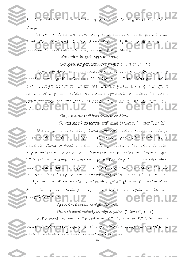 ijodida   sinonimlar   tanosub   san’atning   yuzaga   kelishida   keng   maydon   vazifasini
o‘tagan.
              Tanosub   san’atini baytda uyadosh yoki sinonim so‘zlar hosil qiladi. Bu esa
fikrni ta’kidli, betakror ifodalashga xizmat qiladi. Lutfiy ijodidagi sinonim so‘zlar
ham xuddi shunday vazifani bajarib, tanosubni yuzaga keltirgan.
                                  Közüŋdek  kezguči  ayyāra  yoqtur,
                                 Qāšiŋdek bir pari  makkāra  yoqtur.  (“Devon”, 41-b.)       
  Ayyāra, makkāra  sinonimlari xususiyatni bildiruvchi sifatlar bo‘lib, uslubiy
sinonimlar   qatoriga   birikadi.   Ikkala   birlik   ham   arab   tilidan   o‘zlashgan.   Hozirgi
o‘zbek adabiy tilida ham qo‘llaniladi. M kkār  badiiy uslubga xosligi bilan ajralibӓ ӓ
turadi.   Baytda   yorning   ko‘zlari   va   qoshlari   ayyorlikda   va   makrda   tengsizligi
tasvirlanmoqda.   Sinonimlarning   ishtiroki   orqali   ta’did   san’ati   ham   hosil
bo‘lmoqda.
                                 On juzv turur erdi bāri  husn-u malāhat ,
                                Qïsmat küni Haq toqquz uluš sizg  beribdur. 	
ӓ (“Devon”, 53-b.)   
Misralarda   ot   turkumidagi   husn,   malāhat   so‘zlari   sinonimik   qatorga
birlashmoqda.   Bu   ikki   birlik     “go‘zallik”,   “husn”,   “yoqimlilik”   semalari   ostida
birlashadi.   Husn,   malāhat   o‘zlashma   qatlamga   mansub   bo‘lib,   asli   arabchadir.
Baytda   ma’shuqaning   go‘zalligini   ifodalashda   mazkur   so‘zlardan   foydalanilgan.
Olloh taolo butun yer yuzini yaratganda go‘zallikni o‘nga bo‘ladi. Shundan birini
butun   olamga,   qolgan   to‘qqizini   esa   Yusuf   alayhissalomga   beradi.   Mumtoz
adabiyotda   Yusuf   alayhissalom   dunyodagi   eng   go‘zal   inson   sifatida   qaraladi.
Lutfiyni   maftun   qilgan   nazokat   sohibasining   go‘zalligi   ham   shu   qadar   ekan.
Sinonimlarning   bir   misrada   yonma-yon     qo‘llanilishi   bu   baytda   ham   ta’did ni
yuzaga keltirmoqda.
                              Ayš-u tarab  asbābini elg  ul šurd ,	
ӓ ӓ ӓ
                              Husn eli karašmalari jānimğa tegibtur.  (“Devon”, 53-b.)  
  Ayš-u   tarab   leksemalari   “yaxshi   turmush”,   “xursandchilik”   kabi   semalar
ostida birlashib sinonimik qatorni hosil qilgan. Mumtoz adabiyotda ko‘pincha   bu
birliklar juft shaklda qo‘llaniladi va tanosubni hosil qiladi.
26 