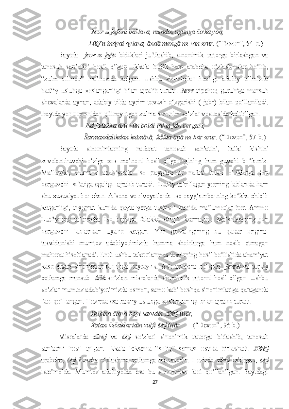                               Javr-u jafā ni bāšlasa, mendin ugunga čirka yoq,
                             Lütf-u ināyat aylasa,  nd  meng  ne sān erur. ӓ ӓ ӓ (“Devon”, 54-b.)   
Baytda     javr-u   jafā   birliklari   juftlashib,   sinonimik   qatorga   birlashgan   va
tanosub   san’atini   hosil   qilgan.   Ikkala   birlik   ham   arabcha   o‘zlashmalar   bo‘lib,
“zulm   qilmoq”   ma’nosida   kelgan.   Ushbu   sinonimlar   hozirgi   adabiy   tilimizda
badiiy   uslubga   xoslanganligi   bilan   ajralib   turadi.   Javr   qipchoq   guruhiga   mansub
shevalarda   aynan,   adabiy   tilda   ayrim   tovush   o‘zgarishi   (   jabr)   bilan   qo‘llaniladi.
Baytda yor tomonidan qilinayotgan zulma sinonim so‘zlar vositasida keltirilgan.
                           Isā  falak ka āšti čün boldi labiŋ jān berguči,
                          Šarmandalikdan ketm s , 
ӓ ӓ kök ta  ŋ  ne bār erur. 	ӓ ӓ (“Devon”, 57-b.)
Baytda   sinonimlarning   nafaqat   tanosub   san’atini,   balki   kishini
zavqlantiruvchi   o‘ziga   xos   ma’noni   hosil   qilganligining   ham   guvohi   bo‘lamiz.
Ma’lumki,   mumtoz   adabiyotda   Iso   payg‘ambar   nafasi   bilan   o‘liklarga   jon
berguvchi  sifatiga egaligi  ajralib turadi.  Lutfiy ta’riflagan yorning lablarida ham
shu xususiyat bor ekan. Afsona va rivoyatlarda Iso payg‘ambarning ko‘kka chiqib
ketganligi,   qiyomat   kunida   qayta   yerga   tushishi   haqida   ma’lumotlar   bor.   Ammo
Lutfiyning   ta’biricha   Iso   bejizga   falakka   chiqib   ketmagan.   Ma’shuqaning   jon
berguvchi   lablaridan   uyalib   ketgan.   Yor   go‘zalligining   bu   qadar   original
tasvirlanishi   mumtoz   adabiyotimizda   hamma   shoirlarga   ham   nasib   etmagan
mahorat hisoblanadi. Endi ushbu takrorlanmas tasvirning hosil bo‘lishida ahamiyat
kasb   etgan   sinonimlar   tahliliga   qaytaylik.   Asli   arabcha   bo‘lgan     falak   va   turkiy
qatlamga   mansub     kök   so‘zlari   misralarda   sinonimik   qatorni   hosil   qilgan.   Ushbu
so‘zlar mumtoz adabiyotimizda osmon, samo kabi boshqa sinonimlariga qaraganda
faol qo‘llangan. Hozirda esa badiiy uslubga xoslanganligi bilan ajralib turadi. 
                              Yelpina čïqsa boyi sarvdin  xïrāj  til r,	
ӓ
                              Xotan čečaklaridin zulfi  bāj  til r.       	
ӓ (“Devon”, 96-b.)
Misralarda   xïrāj   va   bāj   so‘zlari   sinonimik   qatorga   birlashib,   tanosub
san’atini   hosil   qilgan.   Ikkala   leksema   “soliq”   semasi   ostida   birlashadi.   Xïrāj
arabcha,   bāj   forscha   o‘zlashma   qatlamga   mansubdir.   Hozirda   xïrāj   eskirgan,   bāj
iste’molda.   Mumtoz   adabiyotda   esa   bu   sinonimlar   faol   qo‘llanilgan.   Baytdagi
27 