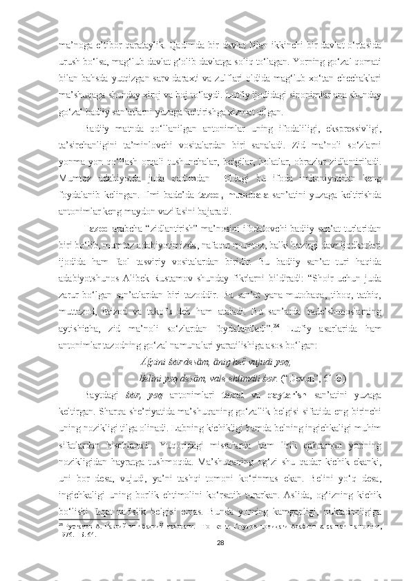 ma’noga e’tibor qarataylik. Qadimda bir  davlat  bilan ikkinchi  bir davlat  o‘rtasida
urush bo‘lsa, mag‘lub davlat g‘olib davlatga soliq to‘lagan. Yorning go‘zal qomati
bilan bahsda yutqizgan sarv daraxti va zulflari oldida mag‘lub xo‘tan chechaklari
ma’shuqaga shunday xiroj va boj to‘laydi. Lutfiy ijodidagi sinonimlar ana shunday
go‘zal badiiy san’atlarni yuzaga keltirishga xizmat qilgan. 
Badiiy   matnda   qo‘llanilgan   antonimlar   uning   ifodaliligi,   ekspressivligi,
ta’sirchanligini   ta’minlovchi   vositalardan   biri   sanaladi.   Zid   ma’noli   so‘zlarni
yonma-yon   qo‘llash   orqali   tushunchalar,   belgilar,   holatlar,   obrazlar   zidlantiriladi.
Mumtoz   adabiyotda   juda   qadimdan     tildagi   bu   ifoda   imkoniyatidan   keng
foydalanib   kelingan.   Ilmi   bade’da   tazod,   muqobala   san’atini   yuzaga   keltirishda
antonimlar keng maydon vazifasini bajaradi. 
Tazod   arabcha “zidlantirish” ma’nosini ifodalovchi badiiy san’at turlaridan
biri bo‘lib, mumtoz adabiyotimizda, nafaqat mumtoz, balki hozirgi davr ijodkorlari
ijodida   ham   faol   tasviriy   vositalardan   biridir.   Bu   badiiy   san’at   turi   haqida
adabiyotshunos   Alibek   Rustamov   shunday   fikrlarni   bildiradi:   “Shoir   uchun   juda
zarur   bo‘lgan   san’atlardan   biri   tazoddir.   Bu   san’at   yana   mutobaqa,   tiboq,   tatbiq,
muttazod,   ittizod   va   takofu   deb   ham   ataladi.   Bu   san’atda   bade’shunoslarning
aytishicha,   zid   ma’noli   so‘zlardan   foydalaniladi”. 28
  Lutfiy   asarlarida   ham
antonimlar tazodning go‘zal namunalari yaratilishiga asos bo‘lgan:
                                   Āğzini  bār  des m,  niŋ heč vujudi ӓ ӓ yoq ,
                                  Belini  yoq  des m, vale ehtimāli 
ӓ bor .  (“Devon”, 61-b.)
  Baytdagi   bār,   yoq   antonimlari   tazod   va   qaytarish   san’atini   yuzaga
keltirgan. Sharqa she’riyatida ma’shuqaning go‘zallik belgisi sifatida eng birinchi
uning nozikligi tilga olinadi. Labning kichikligi hamda belning ingichkaligi muhim
sifatlardan   hisoblanadi.   Yuqoridagi   misralarda   ham   lirik   qahramon   yorining
nozikligidan   hayratga   tushmoqda.   Ma’shuqaning   og‘zi   shu   qadar   kichik   ekanki,
uni   bor   desa,   vujudi,   ya’ni   tashqi   tomoni   ko‘rinmas   ekan.   Belini   yo‘q   desa,
ingichkaligi   uning   borlik   ehtimolini   ko‘rsatib   turarkan.   Aslida,   og‘izning   kichik
bo‘lishi   faqat   nafislik   belgisi   emas.   Bunda   yorning   kamgapligi,   nuktadonligiga
28
  Рустамов  А.  Навоийнинг бадиий  маҳорати. - Тошкент:   Ғ.Ғулом  номидаги  Адабиёт  ва саньат    нашриёти ,
1976. -  Б.   64.
28 
