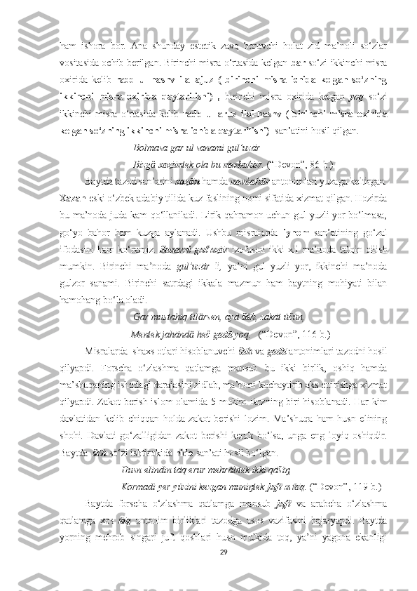 ham   ishora   bor.   Ana   shunday   estetik   zavq   beruvchi   holat   zid   ma’noli   so‘zlar
vositasida ochib berilgan. Birinchi misra o‘rtasida kelgan  bār  so‘zi ikkinchi misra
oxirida   kelib   radd   ul-hashv   ilal-ajuz   (   birinchi   misra   ichida   kelgan   so‘zning
ikkinchi   misra   oxirida   qaytarilishi)   ,   birinchi   misra   oxirida   kelgan   yoq   so‘zi
ikkinchi   misra   o‘rtasida   kelib   radd   ul-aruz   ilal-hashv   (   birinchi   misra   oxirida
kelgan so‘zning ikkinchi misra ichida qaytarilishi)   san’atini hosil qilgan. 
                               Bolmasa gar ul sanami gul’uzār
                               Bizg  ӓ xazān tek ola bu  navbahār .  (“Devon”, 86-b.)
  Baytda tazod san’atini  xazān  hamda  navbahār  antonimlari yuzaga keltirgan.
Xazān  eski o‘zbek adabiy tilida kuz faslining nomi sifatida xizmat qilgan. Hozirda
bu ma’noda juda kam qo‘llaniladi. Lirik qahramon uchun gul yuzli yor bo‘lmasa,
go‘yo   bahor   ham   kuzga   aylanadi.   Ushbu   misralarda   iyhom   san’atining   go‘zal
ifodasini   ham   ko‘ramiz.   Sanami   gul’uzār   izofasini   ikki   xil   ma’noda   talqin  qilish
mumkin.   Birinchi   ma’noda   gul’uzār   li ,   ya’ni   gul   yuzli   yor,   ikkinchi   ma’noda
gulzor   sanami.   Birinchi   satrdagi   ikkala   mazmun   ham   baytning   mohiyati   bilan
hamohang bo‘la oladi. 
                               Gar mustahiq til rsen, ayā 	
ӓ šāh , zakāt üčün,
                              Mentek jahānd  heč 	
ӓ gadā  yoq.    (“Devon”, 116-b.)
  Misralarda  shaxs otlari hisoblanuvchi  šāh  va  gadā  antonimlari tazodni hosil
qilyapdi.   Forscha   o‘zlashma   qatlamga   mansub   bu   ikki   birlik,   oshiq   hamda
ma’shuqaning ishqdagi darajasini zidlab, ma’noni kuchaytirib aks ettirishga xizmat
qilyapdi. Zakot berish islom  olamida 5 muhim farzning biri hisoblanadi. Har kim
davlatidan   kelib   chiqqan   holda   zakot   berishi   lozim.   Ma’shuqa   ham   husn   elining
shohi.   Davlati   go‘zalligidan   zakot   berishi   kerak   bo‘lsa,   unga   eng   loyiq   oshiqdir.
Baytda   šāh  so‘zi ishtirokida  nido  san’ati hosil bo‘lgan.
                          Husn elindin tāq erur mehrābtek ikki qāšïŋ,
                          Kormadi yer yüzini kezgan muniŋtek  juft-u tāq .  (“Devon”, 119-b.)
Baytda   forscha   o‘zlashma   qatlamga   mansub   juft   va   arabcha   o‘zlashma
qatlamga   xos   tāq   antonim   birliklari   tazodga   asos   vazifasini   bajaryapdi.   Baytda
yorning   mehrob   singari   juft   qoshlari   husn   mulkida   toq,   ya’ni   yagona   ekanligi
29 