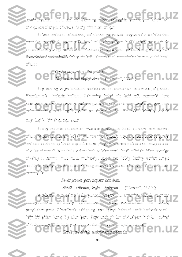 tasvirlanyapdi.   Juft-u   tāq   birliklarining   misra   so‘nggida   yonma-yon   keltirilishi
o‘ziga xos ohangdorlik va so‘z o‘yinini hosil qilgan.
Ba’zan   ma’noni   ta’kidlash,   bo‘rttirish   maqsadida   buyuk   so‘z   san’atkorlari
matndan   tashqarida   antonimlik   hosil   qila   olmaydigan   birliklardan   matn   ichida
antonimlikni yuzaga keltiradilar. Tilshunoslikda qarama-qarshilikning bunday turi
kontekstual   antonimlik   deb   yuritiladi.   Kontekstual   antonimlar   ham   tazodni   hosil
qiladi:
                            Oq dek boyumiz egildi  yā dek,
                            Ul fitnalik ikki tāqïŋïzdan.      (“Devon”, 199-b.) 
Baytdagi   oq   va   yo   birliklari kontekstual antonimlardir. Bilamizki, o‘q shakl
jihatdan   tik holatda   bo‘ladi.   Oshiqning   bo‘yi   o‘q   kabi   edi,   qachonki   fitna
sochuvchi   yorning   qoshlarini   ko‘rmagunicha.   Ishq   dardiga   mubtalo   bo‘lgan   lirik
qahramonning   qaddi   egildi,   ya’ni   yo   singari   bo‘ldi.   Yo   eski   o‘zbek   yozuvida
quyidagi ko‘rinishga ega:  ىى
Badiiy   matnda   antonimlar   muqobala   san’atini   hosil   qilishga   ham   xizmat
qiladi. Muqobala “qarshi kelish” ma’nosini anglatadi. Baytda o‘zaro qarama-qarshi
ma’noli so‘zlarni qo‘llash orqali fikrni va g‘oyani ta’sirchan ifodalash  muqobalada
o‘z aksini topadi. Muqobala zid ma’noli so‘zlar orqali hosil qilinishi bilan tazodga
o‘xshaydi.   Ammo   muqobala,   ma’naviy,   tazod   esa   lafziy   badiiy   san’at   turiga
kiritiladi. Lutfiy ijodida antonimlarning muqobalani hosil qilishdagi o‘rniga e’tibor
qarataylik:
                                  Sev r jānim, pari paykar habibim,ӓ
                                  Visāli  – rāhatim,  hajri  – balāyim.      (“Devon”, 147-b.)      
Mavhum   otlar   ishtirokida   yuzaga   kelgan   bu   antonim   juftlik   mumtoz
adabiyotimizda   an’anaviy   qo‘llaniluvchi   ifoda   vositalaridan   biri   desak,
yanglishmaymiz. G‘azallarda oshiqning   ayriliqdagi holatini ochib berishda visāl-
h jr   birligidan   keng   foydalanilgan.  	
ӓ Hajr   arab   tilidan   o‘zlashgan   birlik.   Hozirgi
o‘zbek adabiy tilida badiiy uslubga xoslanganligi bilan ajralib turadi.
                                   Garči jān aččïğï  dušvār  erur ādamğa
30 