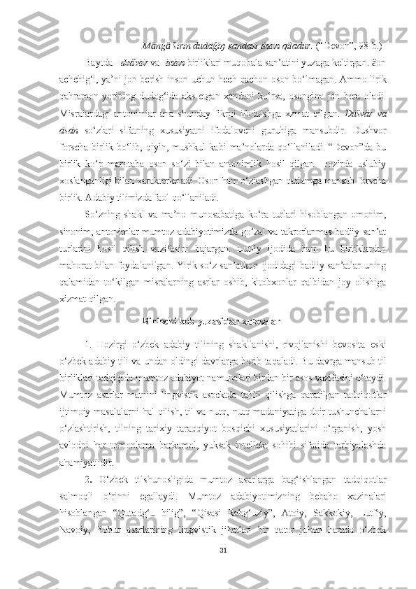                                    M ng  širin dudāğïŋ xandasi ӓ ӓ āsān  qïladur.  (“Devon”, 98-b.) 
  Baytda    dušvār  va   āsān  birliklari muqobala san’atini yuzaga keltirgan.  on	
ӓ
achchig‘i, ya’ni jon berish inson uchun hech qachon oson bo‘lmagan. Ammo lirik
qahramon   yorining   dudog‘ida   aks   etgan   xandani   ko‘rsa,   osongina   jon   bera   oladi.
Misralardagi   antonimlar   ana   shunday   fikrni   ifodalshga   xzmat   qilgan.   D üšvār   va
āsān   so‘zlari   sifatning   xususiyatni   ifodalovchi   guruhiga   mansubdir.   Dushvor
forscha   birlik   bo‘lib,   qiyin,   mushkul   kabi   ma’nolarda   qo‘llaniladi.   “Devon”da   bu
birlik   ko‘p   marotaba   oson   so‘zi   bilan   antonimlik   hosil   qilgan.   Hozirda   uslubiy
xoslanganligi bilan xarakterlanadi. Oson ham o‘zlashgan qatlamga mansub forscha
birlik. Adabiy tilimizda faol qo‘llaniladi. 
  So‘zning   shakl   va   ma’no   munosabatiga   ko‘ra   turlari   hisoblangan   omonim,
sinonim, antonimlar mumtoz adabiyotimizda go‘zal va takrorlanmas badiiy san’at
turlarini   hosil   qilish   vazifasini   bajargan.   Lutfiy   ijodida   ham   bu   birliklardan
mahorat bilan foydalanilgan. Yirik so‘z san’atkori ijodidagi badiiy san’atlar uning
qalamidan   to‘kilgan   misralarning   asrlar   oshib,   kitobxonlar   qalbidan   joy   olishiga
xizmat qilgan.
                                   Birinchi bob yuzasidan xulosalar
1.   Hozirgi   o‘zbek   adabiy   tilining   shakllanishi,   rivojlanishi   bevosita   eski
o‘zbek adabiy tili va undan oldingi davrlarga borib taqaladi. Bu davrga mansub til
birliklari tadqiqida mumtoz adabiyot namunalari birdan bir asos vazifasini o‘taydi.
Mumtoz   asarlar   matnini   lingvistik   aspektda   tahlil   qilishga   qaratilgan   tadqiqotlar
ijtimoiy masalalarni  hal qilish, til va nutq, nutq madaniyatiga doir  tushunchalarni
o‘zlashtirish,   tilning   tarixiy   taraqqiyot   bosqichi   xususiyatlarini   o‘rganish,   yosh
avlodni   har   tomonlama   barkamol,   yuksak   intellekt   sohibi   sifatida   tarbiyalashda
ahamiyatlidir.
2 .   O‘zbek   tilshunosligida   mumtoz   asarlarga   bag‘ishlangan   tadqiqotlar
salmoqli   o‘rinni   egallaydi.   Mumtoz   adabiyotimizning   bebaho   xazinalari
hisoblangan   “Qutadg‘u   bilig”,   “Qisasi   Rabg‘uziy”,   Atoiy,   Sakkokiy,   Lutfiy,
Navoiy,   Bobur   asarlarining   lingvistik   jihatlari   bir   qator   jahon   hamda   o‘zbek
31 