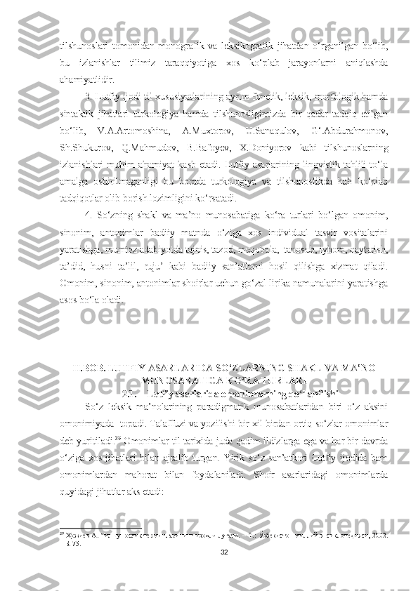 tilshunoslari   tomonidan   monografik   va   leksikografik   jihatdan   o‘rganilgan   bo‘lib,
bu   izlanishlar   tilimiz   taraqqiyotiga   xos   ko‘plab   jarayonlarni   aniqlashda
ahamiyatlidir. 
3. Lutfiy ijodi til xususiyatlarining ayrim fonetik, leksik, morfologik hamda
sintaktik   jihatlari   turkologiya   hamda   tilshunosligimizda   bir   qadar   tadqiq   etilgan
bo‘lib,   V.A.Artomoshina,   A.Muxtorov,   U.Sanaqulov,   G‘.Abdurahmonov,
Sh.Shukurov,   Q.Mahmudov,   B.Bafoyev,   X.Doniyorov   kabi   tilshunoslarning
izlanishlari   muhim   ahamiyat   kasb   etadi.  Lutfiy   asarlarining  lingvistik   tahlili   to‘la
amalga   oshirilmaganligi   bu   borada   turkologiya   va   tilshunoslikda   hali   ko‘plab
tadqiqotlar olib borish lozimligini ko‘rsatadi.
4.   So‘zning   shakl   va   ma’no   munosabatiga   ko‘ra   turlari   bo‘lgan   omonim,
sinonim,   antonimlar   badiiy   matnda   o‘ziga   xos   individual   tasvir   vositalarini
yaratishga, mumtoz adabiyotda tajnis, tazod, muqobala,  tanosub, iyhom, qaytarish,
ta’did,   husni   ta’lil,   ruju’   kabi   badiiy   san’atlarni   hosil   qilishga   xizmat   qiladi.
Omonim, sinonim, antonimlar shoirlar uchun go‘zal lirika namunalarini yaratishga
asos bo‘la oladi.
II.BOB. LUTFIY ASARLARIDA SO‘ZLARNING SHAKL VA MA’NO
MUNOSABATIGA KO‘RA TURLARI
2.1. Lutfiy asarlarida omonimlarning qo‘llanilishi 
  So‘z   leksik   ma’nolarining   paradigmatik   munosabatlaridan   biri   o‘z   aksini
omonimiyada   topadi. Talaffuzi va yozilishi bir xil birdan ortiq so‘zlar omonimlar
deb yuritiladi. 29
 Omonimlar til tarixida juda qadim ildizlarga ega va har bir davrda
o‘ziga   xos   jihatlari   bilan   ajralib   turgan.   Yirik   so‘z   san’atkori   Lutfiy   ijodida   ham
omonimlardan   mahorat   bilan   foydalaniladi.   Shoir   asarlaridagi   omonimlarda
quyidagi jihatlar aks etadi:
29
  Ҳожиев А. Тилшунослик терминларининг изоҳли луғати.  –  Т.: Ўзбекистон миллий энсиклопедияси, 2002.
– Б. 75.
32 