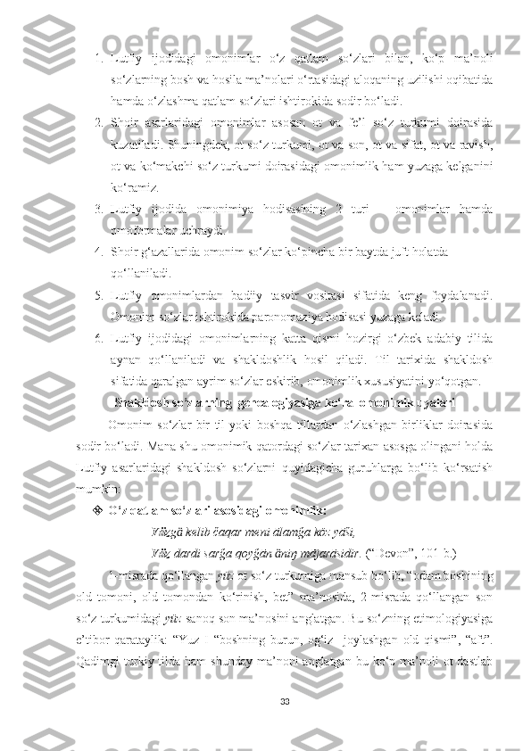 1. Lutfiy   ijodidagi   omonimlar   o‘z   qatlam   so‘zlari   bilan,   ko‘p   ma’noli
so‘zlarning bosh va hosila ma’nolari o‘rtasidagi aloqaning uzilishi oqibatida
hamda o‘zlashma qatlam so‘zlari ishtirokida sodir bo‘ladi.
2. Shoir   asarlaridagi   omonimlar   asosan   ot   va   fe’l   so‘z   turkumi   doirasida
kuzatiladi.   Shuningdek, ot so‘z turkumi, ot va son, ot va sifat, ot va ravish,
ot va ko‘makchi so‘z turkumi doirasidagi omonimlik ham yuzaga kelganini
ko‘ramiz.
3. Lutfiy   ijodida   omonimiya   hodisasining   2   turi   –   omonimlar   hamda
omoformalar uchraydi.
4. Shoir g‘azallarida omonim so‘zlar ko‘pincha bir baytda juft holatda 
qo‘llaniladi.
5. Lutfiy   omonimlardan   badiiy   tasvir   vositasi   sifatida   keng   foydalanadi.
Omonim so‘zlar ishtirokida paronomaziya hodisasi yuzaga keladi. 
6. Lutfiy   ijodidagi   omonimlarning   katta   qismi   hozirgi   o‘zbek   adabiy   tilida
aynan   qo‘llaniladi   va   shakldoshlik   hosil   qiladi.   Til   tarixida   shakldosh
sifatida qaralgan ayrim so‘zlar eskirib, omonimlik xususiyatini yo‘qotgan.
Shakldosh so‘zlarning  genealogiyasiga ko‘ra  omonimik uyalari        
Omonim   so‘zlar   bir   til   yoki   boshqa   tillardan   o‘zlashgan   birliklar   doirasida
sodir bo‘ladi. Mana shu omonimik qatordagi so‘zlar tarixan asosga olingani holda
Lutfiy   asarlaridagi   shakldosh   so‘zlarni   quyidagicha   guruhlarga   bo‘lib   ko‘rsatish
mumkin:
 O‘z qatlam so‘zlari asosidagi omonimlik:
                         Yüz g  kelib čaqar meni ālamğa köz yāši,ӓ
                         Yüz  dardi sarğa qoyğān  niŋ mājarāsidir. 	
ӓ (“Devon”, 101-b.)
1-misrada qo‘llangan  yüz  ot so‘z turkumiga mansub bo‘lib, “odam boshining
old   tomoni,   old   tomondan   ko‘rinish,   bet”   ma’nosida,   2-misrada   qo‘llangan   son
so‘z turkumidagi  yüz  sanoq son ma’nosini anglatgan. Bu so‘zning etimologiyasiga
e’tibor   qarataylik:   “Yuz   I   “boshning   burun,   og‘iz     joylashgan   old   qismi”,   “aft”.
Qadimgi  turkiy tilda  ham  shunday  ma’noni  anglatgan  bu  ko‘p  ma’noli   ot  dastlab
33 