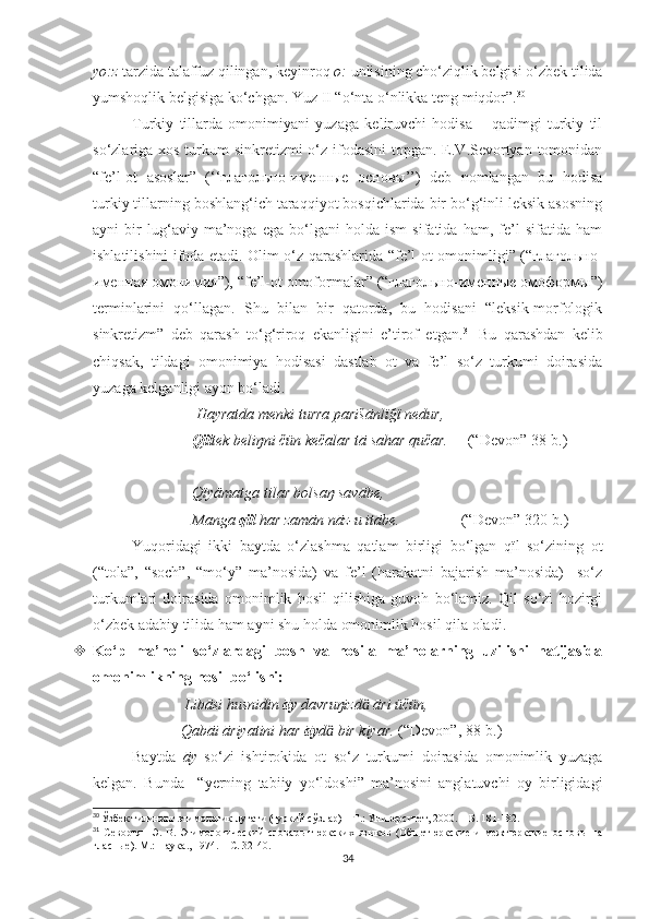 yo:z  tarzida talaffuz qilingan, keyinroq  o:  unlisining cho‘ziqlik belgisi o‘zbek tilida
yumshoqlik belgisiga ko‘chgan. Yuz II “o‘nta o‘nlikka teng miqdor”. 30
 
Turkiy   tillarda   omonimiyani   yuzaga   keliruvchi   hodisa   –   qadimgi   turkiy   til
so‘zlariga xos turkum sinkretizmi  o‘z ifodasini  topgan. E.V.Sevortyan tomonidan
“fe’l-ot   asoslar”   (‘‘глагольно-именные   основы’’)   deb   nomlangan   bu   hodisa
turkiy tillarning boshlang‘ich taraqqiyot bosqichlarida bir bo‘g‘inli leksik asosning
ayni   bir   lug‘aviy   ma’noga   ega   bo‘lgani   holda   ism   sifatida   ham,   fe’l   sifatida   ham
ishlatilishini ifoda etadi. Olim o‘z qarashlarida “fe’l-ot omonimligi” (“глагольно-
именная омонимия”), “fe’l-ot omoformalar” (“глагольно-именные омоформы”)
terminlarini   qo‘llagan.   Shu   bilan   bir   qatorda,   bu   hodisani   “leksik-morfologik
sinkretizm”   deb   qarash   to‘g‘riroq   ekanligini   e’tirof   etgan. 31
  Bu   qarashdan   kelib
chiqsak,   tildagi   omonimiya   hodisasi   dastlab   ot   va   fe’l   so‘z   turkumi   doirasida
yuzaga kelganligi ayon bo‘ladi.
                            Hayratda menki turra parišānlïğï nedur,
                           Qïl tek beliŋni čün kečalar tā sahar qučar.      (“Devon” 38-b.)
                           Qïyāmatga tilar bolsaŋ savābe,
                           Manga  qïl  har zamān nāz-u itābe.                 (“Devon” 320-b.)
Yuqoridagi   ikki   baytda   o‘zlashma   qatlam   birligi   bo‘lgan   qïl   so‘zining   ot
(“tola”,   “soch”,   “mo‘y”   ma’nosida)   va   fe’l   (harakatni   bajarish   ma’nosida)     so‘z
turkumlari   doirasida   omonimlik   hosil   qilishiga   guvoh   bo‘lamiz.   Qil   so‘zi   hozirgi
o‘zbek adabiy tilida ham ayni shu holda omonimlik hosil qila oladi. 
 Ko‘p   ma’noli   so‘zlardagi   bosh   va   hosila   ma’nolarning   uzilishi   natijasida
omonimlikning hosil bo‘lishi:
                         Libāsi husnidin  āy  davruŋizd  āri üčün,ӓ
                        Qabāi āriyatini har  āy d  bir kiyar. 	
ӓ (“Devon”, 88-b.)
Baytda   āy   so‘zi   ishtirokida   ot   so‘z   turkumi   doirasida   omonimlik   yuzaga
kelgan.   Bunda     “yerning   tabiiy   yo‘ldoshi”   ma’nosini   anglatuvchi   oy   birligidagi
30
  Ўзбек тилининг этимологик луғати (туркий сўзлар) – Т.: Университет, 2000. –  Б . 181-182.
31
  Севортян   Э.   В.   Этимологический   словарь   тюркских   языков   (Общетюркские   и   межтюркские   основы   на
гласные). М.: Наука., 1974. – С. 32-40.
34 