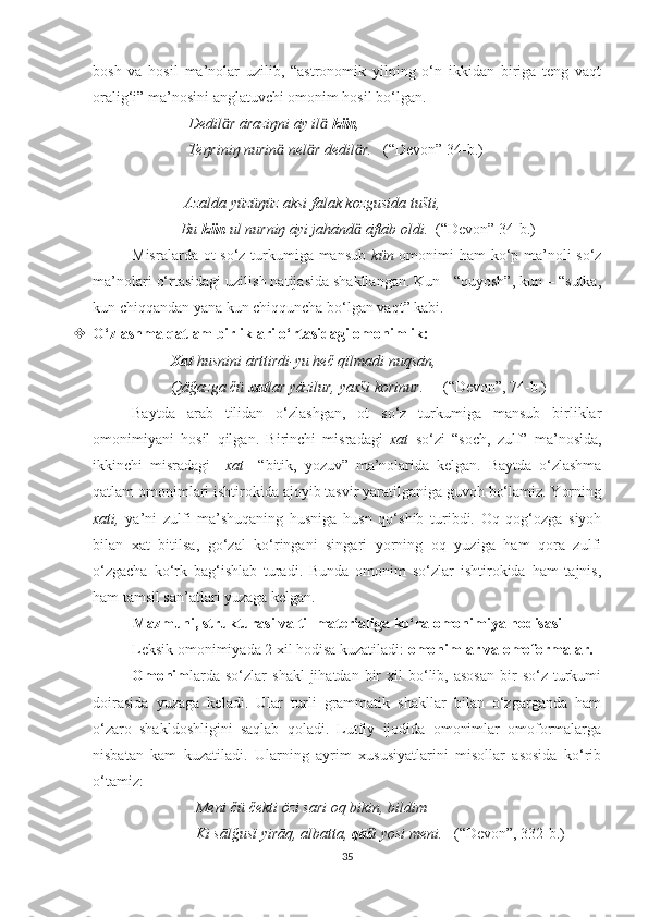 bosh   va   hosil   ma’nolar   uzilib,   “astronomik   yilning   o‘n   ikkidan   biriga   teng   vaqt
oralig‘i” ma’nosini anglatuvchi omonim hosil bo‘lgan.
                          Dedil r āraziŋni āy il  ӓ ӓ kün ,  
                          Teŋriniŋ nurin  nel r dedil r.	
ӓ ӓ ӓ    (“Devon” 34-b.)
                         Azalda yüzüŋüz aksi falak kozgusida tušti,
                        Bu  kün  ul nurniŋ āyi jahānd  āftāb oldi.  	
ӓ (“Devon” 34-b.)
Misralarda ot  so‘z turkumiga mansub   kün   omonimi  ham  ko‘p ma’noli so‘z
ma’nolari o‘rtasidagi uzilish natijasida shakllangan. Kun - “quyosh”, kun – “sutka,
kun chiqqandan yana kun chiqquncha bo‘lgan vaqt” kabi. 
 O‘zlashma qatlam birliklari o‘rtasidagi omonimlik:
              Xat  husnini ārttirdi-yu heč qïlmadi nuqsān,
             Qāğazga čü  xat lar yāzilur, yaxši korinur.      (“Devon”, 74-b.)
Baytda   arab   tilidan   o‘zlashgan,   ot   so‘z   turkumiga   mansub   birliklar
omonimiyani   hosil   qilgan.   Birinchi   misradagi   xat   so‘zi   “soch,   zulf”   ma’nosida,
ikkinchi   misradagi     xat     “bitik,   yozuv”   ma’nolarida   kelgan.   Baytda   o‘zlashma
qatlam omonimlari ishtirokida ajoyib tasvir yaratilganiga guvoh bo‘lamiz. Yorning
xati,   ya’ni   zulfi   ma’shuqaning   husniga   husn   qo‘shib   turibdi.   Oq   qog‘ozga   siyoh
bilan   xat   bitilsa,   go‘zal   ko‘ringani   singari   yorning   oq   yuziga   ham   qora   zulfi
o‘zgacha   ko‘rk   bag‘ishlab   turadi.   Bunda   omonim   so‘zlar   ishtirokida   ham   tajnis,
ham tamsil san’atlari yuzaga kelgan.
Mazmuni, strukturasi va til materialiga ko‘ra omonimiya hodisasi
Leksik omonimiyada 2 xil hodisa kuzatiladi:  omonimlar va omoformalar.  
Omonim larda   so‘zlar   shakl  jihatdan  bir   xil   bo‘lib,  asosan  bir   so‘z  turkumi
doirasida   yuzaga   keladi.   Ular   turli   grammatik   shakllar   bilan   o‘zgarganda   ham
o‘zaro   shakldoshligini   saqlab   qoladi.   Lutfiy   ijodida   omonimlar   omoformalarga
nisbatan   kam   kuzatiladi.   Ularning   ayrim   xususiyatlarini   misollar   asosida   ko‘rib
o‘tamiz:
                            Meni čü čekti özi sari oq bikin, bildim
                            Ki sālğusï yirāq, albatta,  qāš i yosi meni.    (“Devon”, 332-b.)
35 