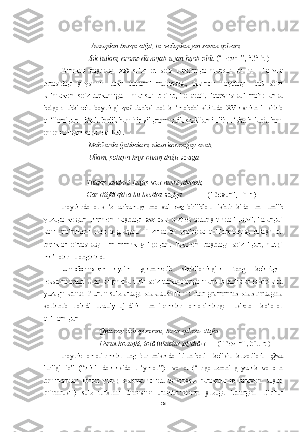                            Yüzüŋdan burqa ālğïl, tā  qāš iŋdan jān ravān qïlsam,
                          Ilik tutkim, āramizd  niqab-u jān hijāb oldi. ӓ (“Devon”, 333-b.)
Birinchi   baytdagi   qāš   so‘zi   ot   so‘z   turkumiga   mansub   bo‘lib     “qovoq
tepasidagi   yoysimon   tukli   qatlam”   ma’nosida,   ikkinchi   baytdagi     qāš   so‘zi
ko‘makchi   so‘z   turkumiga       mansub   bo‘lib,   “oldida”,   “qarshisida”   ma’nolarida
kelgan.   Ikkinchi   baytdagi   qāš   funksional   ko‘makchi   sifatida   XV   asrdan   boshlab
qo‘llanilgan. Ikkala birlik ham bir xil grammatik shakllarni olib, o‘sha holatda ham
omonimligini saqlab qoladi. 
                          Mahšarda ğālibākim, ukun kormağay azāb,
                          Ulkim, yolïqsa hajr otiniŋ dāğu  soz iga.
                         Tutqay jahānni Lütfiy sozi husni jāvidek,
                         Gar iltifāt qïlsa bu bečāra  soz iga.              (“Devon”, 13-b.)
Baytlarda   ot   so‘z   turkumiga   mansub   soz   birliklari     ishtirokida   omonimlik
yuzaga   kelgan.   Birinchi   baytdagi   soz   eski   o‘zbek   adabiy   tilida   “olov”,   “alanga”
kabi   ma’nolarni   ham   anglatgan.   Hozirda   bu   ma’noda   qo‘llanmasligi   tufayli   bu
birliklar   o‘rtasidagi   omonimlik   yo‘qolgan.   Ikkinchi   baytdagi   so‘z   “gap,   nutq”
ma’nolarini anglatadi. 
Omoformalar   ayrim   grammatik   shakllardagina   teng   keladigan
leksemalardir. Ular   ko‘pincha  turli   so‘z turkumlariga  mansub  birliklar   ishtirokida
yuzaga  keladi.  Bunda  so‘zlardagi  shakldoshlik   ma’lum  grammatik  shakllardagina
saqlanib   qoladi.   Lutfiy   ijodida   omoformalar   omonimlarga   nisbatan   ko‘proq
qo‘llanilgan:
                                Qān may ičib  qān ïmnï, birār qïlmas iltifāt
                                Usruk közüŋki, tol  tušubtur piyāl si.	
ӓ ӓ       (“Devon”, 300-b.)
Baytda   omoformalarning   bir   misrada   birin-ketin   kelishi   kuzatiladi.   Qān
birligi   fe’l   (“talab   darajasida   to‘ymoq”)     va   ot   (“organizmning   yurak   va   qon
tomirlaridan   iborat   yopiq   sistema   ichida   to‘xtovsiz   harakatlanib   turuvchi   suyuq
to‘qimasi”)   so‘z   turkumi   doirasida   omoformalarni   yuzaga   keltirgan.   E’tibor
36 