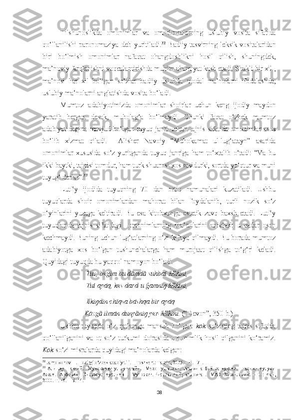 Tilshunoslikda   omonimlar   va   omoformalarning   uslubiy   vosita   sifatida
qo‘llanilishi   paronomaziya   deb   yuritiladi. 32
  Badiiy   tasvirning   leksik   vositalaridan
biri   bo‘lmish   omonimlar   nafaqat   ohangdoshlikni   hosil   qilish,   shuningdek,
ma’noviy farqlanishni voqealantirishda muhim ahamiyat kasb etadi. Shakli bir xil ,
ma’nosi   har   xil   bo‘lgan   so‘zlar   badiiy   uslubda   modal   ma’nolarni   ifodalashda,
uslubiy ma’nolarni anglatishda vosita bo‘ladi. 
Mumtoz   adabiyotimizda   omonimlar   shoirlar   uchun   keng   ijodiy   maydon
yaratib   bergan   desak,   mubolag‘a   bo‘lmaydi.   Chunki   faqat   o‘zbek   mumtoz
adabiyotidagina  mavjud bo‘lgan tuyuq  janri   uchun tajnis  sifatida  omonimlar   asos
bo‘lib   xizmat   qiladi.     Alisher   Navoiy   “Muhokamat   ul-lug‘atayn”   asarida
omonimlar   xususida   so‘z   yuritganda   tuyuq   janriga   ham   to‘xtalib   o‘tadi:   “Va   bu
ikki baytki, tajnisi tomdur, ham turk shuarosi xos sasidurki, sortda yo‘qtur va muni
tuyug‘ derlar”. 33
 
Lutfiy   ijodida   tuyuqning   70   dan   ortiq   namunalari   kuzatiladi.   Ushbu
tuyuqlarda   shoir   omonimlardan   mahorat   bilan   foydalanib,   turli   nozik   so‘z
o‘yinlarini   yuzaga   keltiradi.   Bu   esa   kitobxonga   estetik   zavq   baxsh   etadi.   Lutfiy
tuyuqlarida   tajnis   sifatidagi     omonimlarning   ma’nolarini   aniqlash   u   qadar   oson
kechmaydi. Buning uchun lug‘atlarning o‘zi  kifoya qilmaydi. Bu borada mumtoz
adabiyotga   xos   bo‘lgan   tushunchalarga   ham   murojaat   qilishga   to‘g‘ri   keladi.
Quyidagi tuyuqda bu yaqqol namoyon bo‘ladi.
                          Tuz, begim bu d md  suhbat ӓ ӓ kök ini,
                          Tut ayāq, kes dard-u ğamnïŋ  kök ini,
                          Ilkiŋdin chïqsa bāshqa bir ayāq
                         Közg  ilmān duny niŋ yer-	
ӓ ӓ kök ini.  (“Devon”, 350-b.)
Ushbu   tuyuqda   o‘z   qatlamga   mansub   bo‘lgan   kok   so‘zining   tajnis   sifatida
qo‘llanilganini   va   ot   so‘z   turkumi   doirasida   omonimlik   hosil   qilganini   ko‘ramiz.
Kok  so‘zi misralarda quyidagi ma’nolarda kelgan:
32
 Jamolxonov H. Hozirgi o‘zbek adabiy tili. –   Toshkent: Talqin, 2005. –   B. 171.
33
  Алишер   Навоий.     Муҳокамат   ул-луғотайн.     Мезон   ул-авзон.   Тарихи   анбиё   ва   ҳукамо.     Тарихи   мулуки
Ажам.   Арбаъин.   Сирож ул-муслимин.   Муножот. Рисолаи  тийр андохтан.   МАТ. 20 жилдлик.   –   Т. : Фан,
2000. Т. 16.  –  Б. 14.
38 