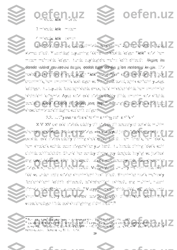 1-misrada:  kök  – musiqa 
2-misrada:  kök  – motam
4-misrada:  kök  – osmon
Bilamizki,   mumtoz   adabiyotimizda   ranglar   ma’lum   bir   ramzlar   sifatida
xizmat   qiladi.   Yuqoridagi   tuyuqning   ikkinchi   misrasida   kelgan   “ kök ”   so‘zi   ham
motam   ma’nosida   kelgan.   Bunda   quyidagicha   ma’no   kelib   chiqadi:     Begim,   bu
damda   suhbat   musiqasini   tuzgin,   qadah   tutib   dard-u   g‘am   motamini   kesgin .   O‘z
navbatida, to‘rtinchi misrada kelgan “ kök ” birligi “ yer ” so‘zi bilan bog‘lanib ham
antonimlik, ham omonimlik kasb etgan va bir o‘rinda tazod, tajnis san’atini yuzaga
keltirgan. Bu tuyuqda faqat tajnislarda emas, balki misralar ichida ham omonimlar
ishtirokini   ko‘ramiz.   Ayāq   so‘zi   eski   o‘zbek   adabiy   tilida   omonim   so‘z   sifatida
qaralgan:   Ayoq-  I. Oyoq. II. Qadah, jom, may. 34
  Bugungi  kunda ushbu  so‘z faqat
shevalarimiz tarkibidagina saqlanib qolgan. 
                     2.2. Lutfiy asarlarida sinonimlarning qo‘llanilishi
XIV-XV   asr   eski   o‘zbek   adabiy   tili   o‘zbek   tili   taraqqiyoti   tarixida   muhim
ahamiyat kasb etadi. Bu davrning o‘ziga xos xususiyati jonli o‘zbek umumxalq tili
asosida    eski  o‘zbek adabiy tilining shakllanishi  bo‘ldi.   Ham fonetik, ham leksik,
ham   sintaktik   sathda   qator   o‘zgarishlar   yuz   berdi.   Bu   borada   tilning   leksik   sathi
alohida   tahliltalabdir.   Chunki   har   qanday   tilning   qay   darajada   boyligi   va   jozibasi
eng   avval   leksikasi   bilan   baholanadi.   Leksik   sath   taraqqiyotida     esa   sinonimlar
o‘ziga xos jihatlari bilan ajralib turadi. Ma’lumki, bir umumiy ma’noni ifodalovchi
ikki   va   undan   ortiq   so‘zlar   sinonimlarni   hosil   qiladi.   Sinonimlar   nozik   ma’noviy
farqlanishlarni   keltirib   chiqaradi,   ta’sirchanlikni   oshiradi,   eng   muhimi,   nutqni
o‘rinsiz   takrorlardan   qutqaradi:   “Muayyan   matn   ichida   ikki   va   undan   ortiq
sinonimlarni   badiiy   tasvir   vositasi   tarzida   ishlatish   til   birliklari   takrori   bois
voqealanadigan ifoda qashshoqligining oldini oladi”. 35
34
  Алишер Навоий асарлари тилининг изоҳли луғати. Тўрт томлик.  –  Т.: Фан, 1983.
35
  Дадабоев  Ҳ.  «Қутадғу билиг» матнида  бадиий  актуаллашган  лексик  воситалар  хусусида//  Стилистика  ва
прагматика.   Профессор   С.Каримов   таваллудининг  60  йиллигига  бағишланган   илмий-назарий   конференция
материаллари. – Самарқанд,  2010. – B. 49.
39 