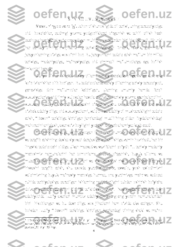 ISHNING UMUMIY TAVSIFI
Mavzuning dolzarbligi.   Jahon tilshunosligida til tarixi, uning taraqqiyotiga
oid     bosqichlar,   qadimgi   yozma   yodgorliklarni   o‘rganish   va   tahlil   qilish   hech
qachon ahamiyatini yo‘qotmaydigan muhim masalalardan biri hisoblanadi. Chunki
har   qanday   tilning   rivojida   uning   tarixida   kechgan   fonetik,   leksik,   grammatik
jarayonlarning o‘ziga xos o‘rni bor. Bu jarayonlarni tadqiq etish ma’lum bir millat
tarixiga,   madaniyatiga,   ma’naviyatiga   oid   qimmatli   ma’lumotlarga   ega   bo‘lish
imkonini beradi. 
  Dunyo   tilshunosligida   turkiy   tillarni   tarixiy   aspektda   o‘rganishga   doir   eng
ko‘p izlanishlar olib borilgan. Bu tadqiqotlarda turkiy tillarning tarixiy taraqqiyoti,
genezisiga   doir   ma’lumotlar   keltirilgan,   ularning   umumiy   hamda   farqli
xususiyatlariga oid ilmiy xulosalar havola qilingan. Tarixiy yozma manbalar tilini,
xususan,     Lutfiy   “Devon”i   leksikasini   o‘rganish,   shu   asosda     XIV-XV   asr   eski
o‘zbek adabiy tiliga oid xususiyatlarni, xalq tili va adabiy til mushtarakligini tadqiq
etish,   “Devon”   tarkibiga   kiritilgan   janrlardagi   muallifning   tildan   foydalanishdagi
mahoratini aniqlash, asar so‘z boyligini yoritish dolzarb ahamiyat kasb etadi. 
Yurtimizda   amalga   oshirilayotgan   islohotlar   mumtoz   manbalarni   o‘rganish
va targ‘ib etishning davlat siyosati darajasiga ko‘tarilishiga zamin hozirladi, har bir
lingvist-tadqiqotchi oldiga ulkan maqsad va vazifalarni qo‘ydi: “... tarixiy-madaniy
merosimiz   namunalarini   har   tomonlama   chuqur   o‘rganish,   buyuk   alloma   va
mutafakkirlarimizning   jahon   ilm-fani   va   sivilizatsiyasi   rivojiga   qo‘shgan   beqiyos
hissasini   targ‘ib   etish,   shu   asosda   yurtdoshlarimiz,   avvalo,   yosh   avlodimizni
xalqimizning   buyuk   ma’naviy   merosiga   hurmat,   ona   yurtimizga   mehr   va   sadoqat
ruhida  tarbiyalashga  qaratilgan ishlarning  natijadorligini   tubdan oshirish  bo‘yicha
dolzarb   vazifalar   turganini   alohida   ta’kidlash   lozim”. 1
  Navoiygacha   bo‘lgan   davr
adabiyotida   Lutfiy   asarlari   mumtoz   adabiyotimizning   eng   yorqin   namunalaridan
biri     hisoblangan   va   bu   davr   tiliga   xos   jihatlarni   ham   o‘zida   aks   ettirgan.   Shu
boisdan   Lutfiy   “Devon”i   tarkibiga   kiritilgan   janrlardagi   tilning   shakl   va   ma’no
1
  O ‘zbekiston   Respublikasi   Prezidentining   2017-   yil     24-maydagi   PQ-2995-son   “Qadimgi   yozma   manbalarni
saqlash, tadqiq va targ‘ib qilish tizimini yanada takomillashtirish chora-tadbirlari to‘g‘risida”gi Qarori. “Xalq so‘zi”
gazetasi, 2017-yil 25-may.
4 