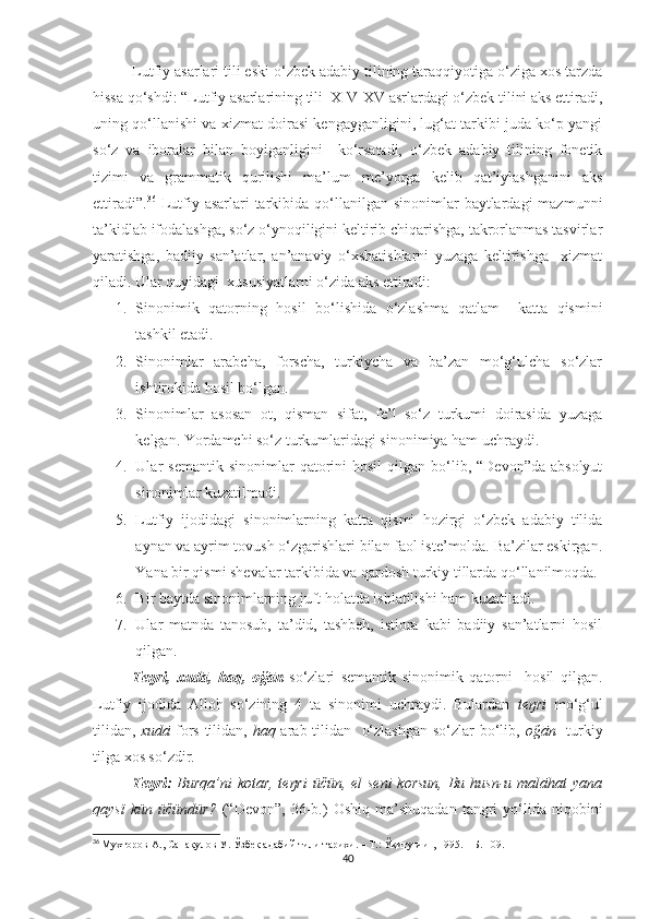 Lutfiy asarlari tili eski o‘zbek adabiy tilining taraqqiyotiga o‘ziga xos tarzda
hissa qo‘shdi: “Lutfiy asarlarining tili  XIV-XV asrlardagi o‘zbek tilini aks ettiradi,
uning qo‘llanishi va xizmat doirasi kengayganligini, lug‘at tarkibi juda ko‘p yangi
so‘z   va   iboralar   bilan   boyiganligini     ko‘rsatadi,   o‘zbek   adabiy   tilining   fonetik
tizimi   va   grammatik   qurilishi   ma’lum   me’yorga   kelib   qat’iylashganini   aks
ettiradi”. 36
  Lutfiy  asarlari  tarkibida qo‘llanilgan sinonimlar   baytlardagi  mazmunni
ta’kidlab ifodalashga, so‘z o‘ynoqiligini keltirib chiqarishga, takrorlanmas tasvirlar
yaratishga,   badiiy   san’atlar,   an’anaviy   o‘xshatishlarni   yuzaga   keltirishga     xizmat
qiladi. Ular quyidagi  xususiyatlarni o‘zida aks ettiradi:
1. Sinonimik   qatorning   hosil   bo‘lishida   o‘zlashma   qatlam     katta   qismini
tashkil etadi.
2. Sinonimlar   arabcha,   forscha,   turkiycha   va   ba’zan   mo‘g‘ulcha   so‘zlar
ishtirokida hosil bo‘lgan.
3. Sinonimlar   asosan   ot,   qisman   sifat,   fe’l   so‘z   turkumi   doirasida   yuzaga
kelgan. Yordamchi so‘z turkumlaridagi sinonimiya ham uchraydi.
4. Ular   semantik  sinonimlar  qatorini   hosil   qilgan  bo‘lib,  “Devon”da  absolyut
sinonimlar kuzatilmadi.
5. Lutfiy   ijodidagi   sinonimlarning   katta   qismi   hozirgi   o‘zbek   adabiy   tilida
aynan va ayrim tovush o‘zgarishlari bilan faol iste’molda. Ba’zilar eskirgan.
Yana bir qismi shevalar tarkibida va qardosh turkiy tillarda qo‘llanilmoqda.
6. Bir baytda sinonimlarning juft holatda ishlatilishi ham kuzatiladi.
7. Ular   matnda   tanosub,   ta’did,   tashbeh,   istiora   kabi   badiiy   san’atlarni   hosil
qilgan.
  Teŋri ,   xudā ,   haq,   oğān   so‘zlari   semantik   sinonimik   qatorni     hosil   qilgan.
Lutfiy   ijodida   Alloh   so‘zining   4   ta   sinonimi   uchraydi.   Bulardan   teŋri   mo‘g‘ul
tilidan,   xudā   fors tilidan,   haq   arab tilidan   o‘zlashgan so‘zlar bo‘lib,   oğān    turkiy
tilga xos so‘zdir. 
Teŋri:   Burqa’ni kotar, teŋri  üčün, el seni  korsun,  Bu husn-u malāhat  yana
qaysï   kün   üčündür?   (“Devon”,  36-b.)   Oshiq   ma’shuqadan   tangri   yo‘lida  niqobini
36
  Мухторов А .,  Сана қ улов У .  Ўзбек адабий тили тарихи . –  Т .:  Ўқитувчи  , 1995. –  Б .  109.
40 