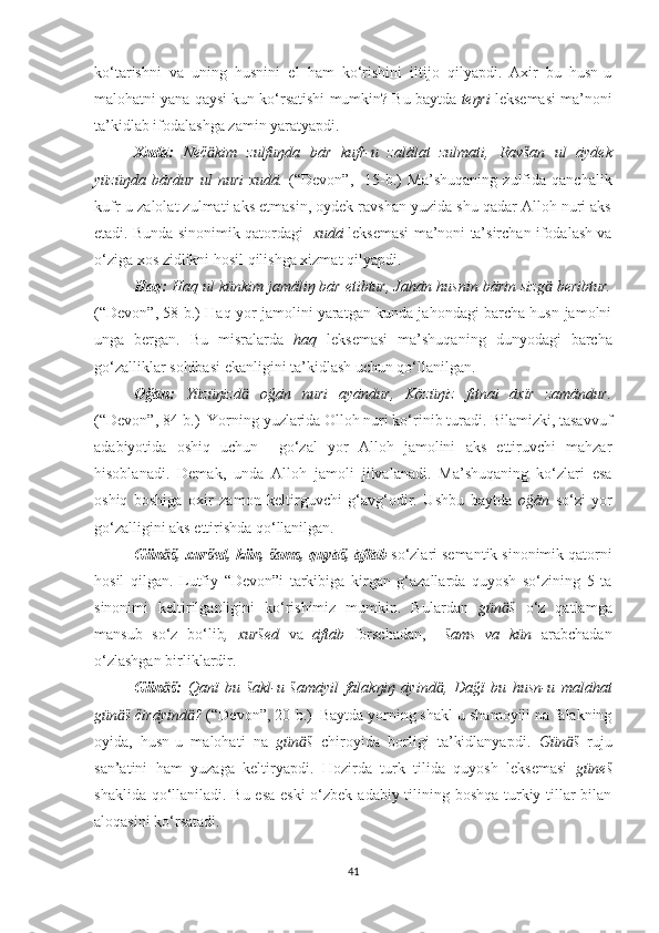 ko‘tarishni   va   uning   husnini   el   ham   ko‘rishini   iltijo   qilyapdi.   Axir   bu   husn-u
malohatni yana qaysi kun ko‘rsatishi mumkin? Bu baytda  teŋri   leksemasi ma’noni
ta’kidlab ifodalashga zamin yaratyapdi. 
Xudā:   Neč kim   zulfuŋda   bār   kufr-u   zalālat   zulmati,ӓ   Ravšan   ul   āydek
yüzüŋda   bārdur   ul   nuri   xudā.   (“Devon”,     15-b.)   Ma’shuqaning   zulfida   qanchalik
kufr-u zalolat zulmati aks etmasin, oydek ravshan yuzida shu qadar Alloh nuri aks
etadi. Bunda sinonimik qatordagi    xudā  leksemasi ma’noni ta’sirchan ifodalash va
o‘ziga xos zidlikni hosil qilishga xizmat qilyapdi.
Haq :  Haq ul künkim jamāliŋ bār etibtur, Jahān husnin bārin sizg  beribtur.	
ӓ
(“Devon”, 58-b.) Haq yor jamolini yaratgan kunda jahondagi barcha husn-jamolni
unga   bergan.   Bu   misralarda   haq   leksemasi   ma’shuqaning   dunyodagi   barcha
go‘zalliklar sohibasi ekanligini ta’kidlash uchun qo‘llanilgan.
Oğān:   Yüzüŋizd   oğān   nuri   ayāndur,   Közüŋiz   fitnai   āxïr   zamāndur.	
ӓ
(“Devon”, 84-b.)  Yorning yuzlarida Olloh nuri ko‘rinib turadi. Bilamizki, tasavvuf
adabiyotida   oshiq   uchun     go‘zal   yor   Alloh   jamolini   aks   ettiruvchi   mahzar
hisoblanadi.   Demak,   unda   Alloh   jamoli   jilvalanadi.   Ma’shuqaning   ko‘zlari   esa
oshiq   boshiga   oxir   zamon   keltirguvchi   g‘avg‘odir.   Ushbu   baytda   oğān   so‘zi   yor
go‘zalligini aks ettirishda qo‘llanilgan.
Gün š, xuršed, kün, šams, quyāš, 	
ӓ āftāb   so‘zlari semantik sinonimik qatorni
hosil   qilgan.   Lutfiy   “Devon”i   tarkibiga   kirgan   g‘azallarda   quyosh   so‘zining   5   ta
sinonimi   keltirilganligini   ko‘rishimiz   mumkin.   Bulardan   gün š  	
ӓ o‘z   qatlamga
mansub   so‘z   bo‘lib ,   xuršed   va   āftāb   forschadan,     šams   va   kün   arabchadan
o‘zlashgan birliklardir.
Gün š:	
ӓ   Qanï   bu   šakl-u   šamāyil   falakŋiŋ   āyind ,   Dağï   bu   husn-u   malāhat	ӓ
gün š čirāyind ?	
ӓ ӓ  (“Devon”, 20-b.)    Baytda yorning shakl-u shamoyili na falakning
oyida,   husn-u   malohati   na   gün š  	
ӓ chiroyida   borligi   ta’kidlanyapdi.   Gün š  	ӓ ruju
san’atini   ham   yuzaga   keltiryapdi.   Hozirda   turk   tilida   quyosh   leksemasi   güneš
shaklida qo‘llaniladi. Bu esa  eski  o‘zbek adabiy tilining boshqa turkiy tillar  bilan
aloqasini ko‘rsatadi. 
41 