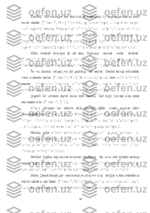 Xuršed:   Xuršed tuğar har kün ošul āy yāqasidin, Āy koŋlakiga haq ne balā
berdi saādat.   (“Devon”, 28-b.)   Bilamizki, oy nur sochmaydi. U quyoshdan kelgan
nurni qaytarish evaziga Yerga yorug‘ bo‘lib ko‘rinadi. Lutfiy bu holatdan shoirona
mahorat   bilan   foydalangan.   Baytda   tasvirlanishicha,   Haq   oyga   shunday   saodat
berganki,   quyosh   har   kun   uning   yoqasidan   (oyning   faqat   bir   tomoni,   bir   yoqasi
quyosh nurini qaytaradi) paydo bo‘lib, uning ko‘ylagi yanglig‘ ko‘zga tashlanadi.
Kün:   Dedil r   āraziŋni   āy   il   kün,ӓ ӓ   Teŋriniŋ     nurin     nel r     dedil r.	ӓ ӓ ӓ
(“Devon”, 34-b.) Baytda yorning go‘zalligini va bu chiroy nurini oy va quyoshga
o‘xshatilayotgani, ammo bu nur tangri jilvasi ekanligi ifodalanmoqda. 
Šams:   Sunbul   sāčiŋni   yel   il   gulbargi     tar   qučar,   Davlat   közüŋ   bāšind ki	
ӓ ӓ
šams-u qamar qučar.   (“Devon”, 38-b.)     Mumtoz adabiyotda   šams   so‘zi ko‘pincha
qamar     birligi   bilan   birgalikda   qo‘llaniladi.   Ushbu   baytda   ham   shu   holatni
ko‘ramiz. Baytda bu ikki birlik ma’no ta’kidiga xizmat qilyapdi.
Quyāš:   Ul   sarvkim   quyāš   turur   bāri   mevasi,   Gar   toğri   yurs ŋ   ušbu   qadi	
ӓ
mustaqïm erur.  (“Devon”, 20-b.) 
Āftāb:   Yüzüŋni   bir   dariča   āčib   kormuš   āftāb,   Andin   xujasta   tālei
f rxund fāl   erur.  	
ӓ ӓ (“Devon”,   55-b.)   Misralarda   yor   jamolidan   ozgina   bahramand
bo‘lgan   oftobning   shundan   baxtiyor-u   toleyi   porloq   ekanligi   ta’kidlanilyapdi.
Ushbu baytda oftob tashxis va husni ta’lil san’atini yuzaga keltiryapdi.
Nasim,   sabā   so‘zlari   semantik   sinonimik   qatorni     yuzaga   keltirgan.   Bu
birliklar tong shamoli, yoqimli shabada ma’nolarida kelib, yorga murojaat qilishda,
uning   go‘zalligini   ta’riflashda   qo‘llanilgan.   Ikkala   birlik   ham   arab   tilidan
o‘zlashgan so‘zlar hisoblanadi.
N a sim:   Zulfuni tāŋ nasimi tušurmiš qulāğïna,   Bu sozni  bār aytqali kimniŋ
majāli   bār.   (“Devon”,   61-b.)   Tong   nasimi   go‘zalning   sochlarini   qulog‘iga
tushurgandan keyin bu so‘zni yorga takror aytgali hech kimda hol qolmabdi.
Sabā:  Qand labiŋ  gar sabā teks -yu ots  yer üz ,	
ӓ ӓ ӓ ӓ    Bolğay u kün bahāda ul
barča   n bāt-u   n yš k r.	
ӓ ӓ ӓ ӓ   (“Devon”,  67-b.)   Ma’shuqaning   qand   labiga  sabo   tegib,
butun   yer   uzra   esgan   kun   barcha   narsalar   novvot   va   shakarqamish   singari   shirin
42 