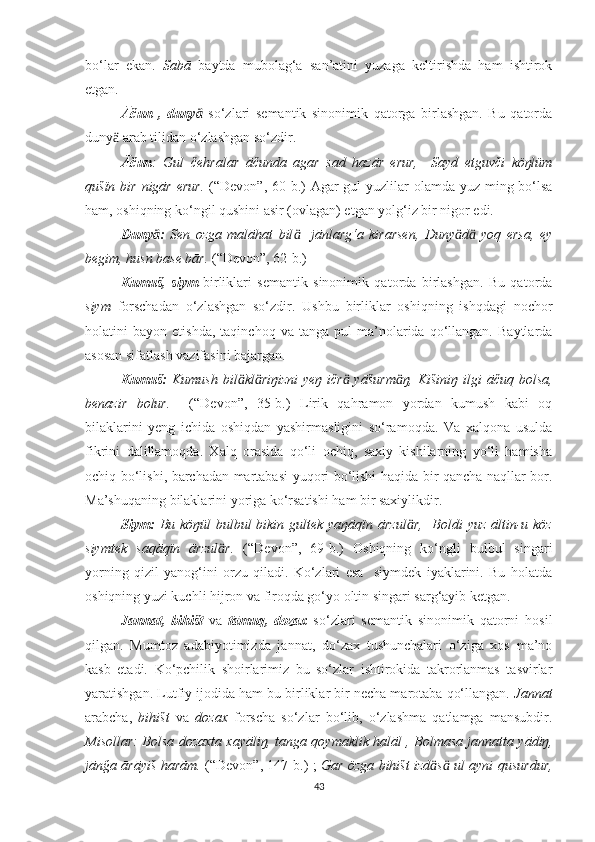 bo‘lar   ekan.   Sabā   baytda   mubolag‘a   san’atini   yuzaga   keltirishda   ham   ishtirok
etgan.
Āču n   ,   dunyӓ   so‘zlari   semantik   sinonimik   qatorga   birlashgan.   Bu   qatorda
duny  arab tilidan o‘zlashgan so‘zdir.	
ӓ
Āčun :   Gul   čehralar   āčunda   agar   sad   hazār   erur,     Sayd   etguvči   köŋlüm
qušïn bir nigār erur.   (“Devon”, 60-b.)   Agar gul  yuzlilar  olamda yuz ming bo‘lsa
ham, oshiqning ko‘ngil qushini asir (ovlagan) etgan yolg‘iz bir nigor edi.
Duny :	
ӓ   Sen   ozga   malāhat   bil     jānlarg‘a   kirarsen,   Duny d   yoq   ersa,   ey	ӓ ӓ ӓ
begim, husn base bār.  (“Devon”, 62-b.)
Kumuš,   siym   birliklari   semantik   sinonimik   qatorda   birlashgan.   Bu   qatorda
siym   forschadan   o‘zlashgan   so‘zdir.   Ushbu   birliklar   oshiqning   ishqdagi   nochor
holatini   bayon   etishda,   taqinchoq   va  tanga   pul   ma’nolarida  qo‘llangan.   Baytlarda
asosan sifatlash vazifasini bajargan.
Kumuš:   Kumush   bil kl riŋizni  yeŋ   ičr   yāšurm ŋ,  Kišiniŋ   ilgi  āčuq  bolsa,	
ӓ ӓ ӓ ӓ
benazir   bolur.     (“Devon”,   35-b.)   Lirik   qahramon   yordan   kumush   kabi   oq
bilaklarini   yeng   ichida   oshiqdan   yashirmasligini   so‘ramoqda.   Va   xalqona   usulda
fikrini   dalillamoqda.   Xalq   orasida   qo‘li   ochiq,   saxiy   kishilarning   yo‘li   hamisha
ochiq bo‘lishi, barchadan martabasi yuqori bo‘lishi haqida bir qancha naqllar bor.
Ma’shuqaning bilaklarini yoriga ko‘rsatishi ham bir saxiylikdir. 
Siym:   Bu köŋül  bulbul  bikin gultek yaŋāqïn ārzul r,    Boldi  yuz  āltin-u köz	
ӓ
siymtek   saqāqïn   ārzul r.  	
ӓ (“Devon”,   69-b.)   Oshiqning   ko‘ngli   bulbul   singari
yorning   qizil   yanog‘ini   orzu   qiladi.   Ko‘zlari   esa     siymdek   iyaklarini.   Bu   holatda
oshiqning yuzi kuchli hijron va firoqda go‘yo oltin singari sarg‘ayib ketgan.
Jannat,   bihišt   va   tāmuq,   dozax   so‘zlari   semantik   sinonimik   qatorni   hosil
qilgan.   Mumtoz   adabiyotimizda   jannat,   do‘zax   tushunchalari   o‘ziga   xos   ma’no
kasb   etadi.   Ko‘pchilik   shoirlarimiz   bu   so‘zlar   ishtirokida   takrorlanmas   tasvirlar
yaratishgan. Lutfiy ijodida ham bu birliklar bir necha marotaba qo‘llangan.  Jannat
arabcha,   bihišt   va   dozax   forscha   so‘zlar   bo‘lib,   o‘zlashma   qatlamga   mansubdir.
Misollar:   B o ls a   d o z a xt a   xayāliŋ, t a ng a   qoym a klik h a lāl , B o lm a s a   j a nn a tt a   yādiŋ,
jān ğ a ārāyiš h a rām.   (“Devon”, 147-b.) ;   Gar özga bihišt izd s  ul ayni qusurdur,	
ӓ ӓ
43 