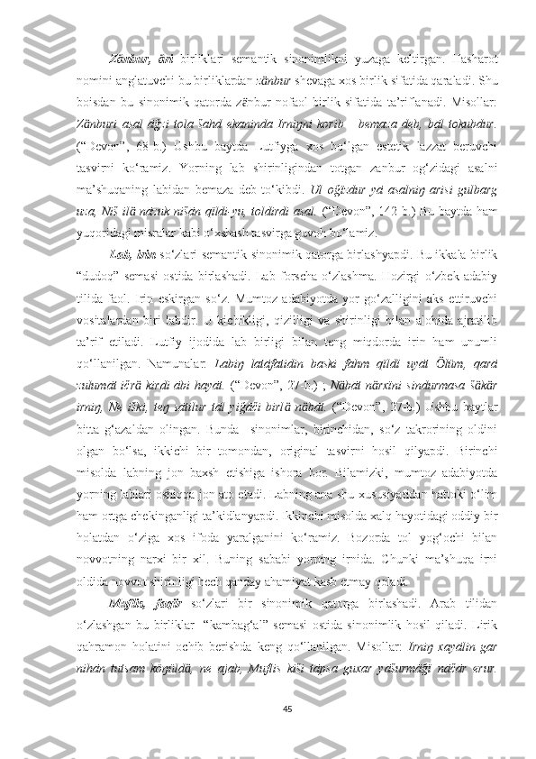 Z nbur,   riӓ ӓ   birliklari   semantik   sinonimlikni   yuzaga   keltirgan.   Hasharot
nomini anglatuvchi bu birliklardan  z nbur 	
ӓ shevaga xos birlik sifatida qaraladi. Shu
boisdan   bu   sinonimik   qatorda   z nbur   nofaol   birlik   sifatida   ta’riflanadi.   Misollar:	
ӓ
Z nburi   asal   āğzi   tola   šahd   ekaninda   Irniŋni   korib       bemaza   deb,   bāl   tokubdur.	
ӓ
(“Devon”,   68-b. )   Ushbu   baytda   Lutfiyga   xos   bo‘lgan   estetik   lazzat   beruvchi
tasvirni   ko‘ramiz.   Yorning   lab   shirinligindan   totgan   zanbur   og‘zidagi   asalni
ma’shuqaning   labidan   bemaza   deb   to‘kibdi.   Ul   oğïzdur   yā   asalniŋ   arisi   gulbarg
uza, Niš il  nāzuk nišān qïldi-yu, toldirdi asal.  	
ӓ (“Devon”,   142-b. )   Bu baytda ham
yuqoridagi misralar kabi o‘xshash tasvirga guvoh bo‘lamiz.
Lab, irin   so‘zlari semantik sinonimik qatorga birlashyapdi. Bu ikkala birlik
“dudoq”   semasi   ostida   birlashadi.   Lab   forscha   o‘zlashma.   Hozirgi   o‘zbek   adabiy
tilida   faol.   Irin   eskirgan   so‘z.   Mumtoz   adabiyotda   yor   go‘zalligini   aks   ettiruvchi
vositalardan   biri   labdir.   U   kichikligi,   qizilligi   va   shirinligi   bilan   alohida   ajratilib
ta’rif   etiladi.   Lutfiy   ijodida   lab   birligi   bilan   teng   miqdorda   irin   ham   unumli
qo‘llanilgan.   Namunalar:   Labiŋ   latāfatidin   baski   fahm   qïldï   uyāt   lüm,   qarā	
Ӧ
zulumāt  ičr   kirdi  ābi  hayāt.	
ӓ   (“Devon”,   27-b. )   ;   N bāt  n rxïni   sindurmasa  š k r	ӓ ӓ ӓ ӓ
irniŋ,   Ne   iški,   teŋ   sātilur   tāl   yiğāči   birl   n bāt.	
ӓ ӓ   (“Devon”,   27-b. )   Ushbu   baytlar
bitta   g‘azaldan   olingan.   Bunda     sinonimlar,   birinchidan,   so‘z   takrorining   oldini
olgan   bo‘lsa,   ikkichi   bir   tomondan,   original   tasvirni   hosil   qilyapdi.   Birinchi
misolda   labning   jon   baxsh   etishiga   ishora   bor.   Bilamizki,   mumtoz   adabiyotda
yorning lablari oshiqqa jon ato etadi. Labning ana shu xususiyatidan hattoki o‘lim
ham ortga chekinganligi ta’kidlanyapdi. Ikkinchi misolda xalq hayotidagi oddiy bir
holatdan   o‘ziga   xos   ifoda   yaralganini   ko‘ramiz.   Bozorda   tol   yog‘ochi   bilan
novvotning   narxi   bir   xil.   Buning   sababi   yorning   irnida.   Chunki   ma’shuqa   irni
oldida novvot shirinligi hech qanday ahamiyat kasb etmay qoladi.
Muflis,   faqïr   so‘zlari   bir   sinonimik   qatorga   birlashadi.   Arab   tilidan
o‘zlashgan   bu   birliklar     “kambag‘al”   semasi   ostida   sinonimlik   hosil   qiladi.   Lirik
qahramon   holatini   ochib   berishda   keng   qo‘llanilgan.   Misollar:   Irniŋ   xayālin   gar
nihān   tutsam   köŋüld ,   ne   ajab,   Muflis   kiši   tāpsa   guxar   yāšurmāğï   nāčār   erur.	
ӓ
45 