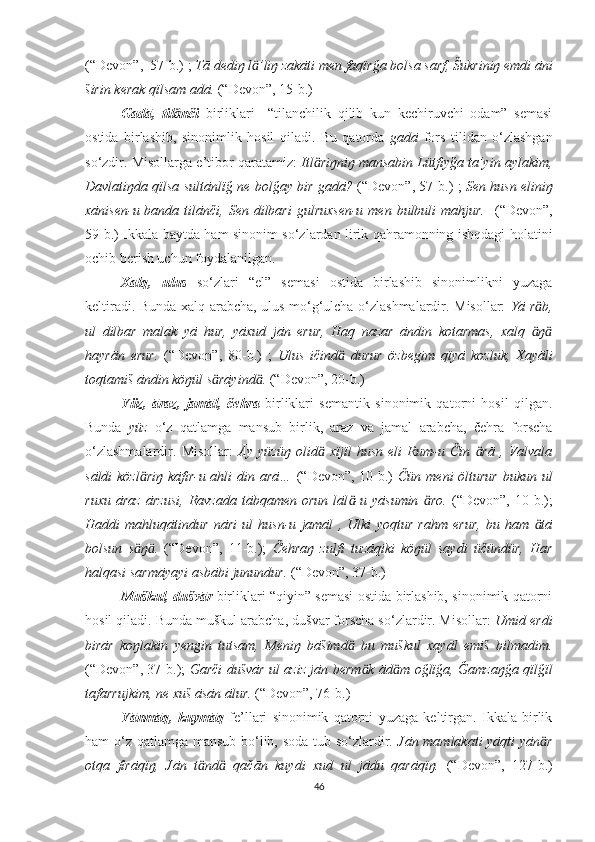 (“Devon” ,  57-b. )  ;  Tā dediŋ l ’liŋ zakāti men faqïrğa bolsa sarf, Šukriniŋ emdi āniӓ
širin kerak qïlsam adā.   (“Devon”,  15-b. )
Gadā,   til nči  	
ӓ birliklari     “tilanchilik   qilib   kun   kechiruvchi   odam”   semasi
ostida   birlashib,   sinonimlik   hosil   qiladi.   Bu   qatorda   gadā   fors   tilidan   o‘zlashgan
so‘zdir. Misollarga e’tibor qaratamiz:  Itl riŋniŋ mansabin Lütfiyğa ta’yin aylakim,	
ӓ
Davlatiŋda qïlsa sultānlïğ ne bolğay bir gadā?   (“Devon”, 57 -b. ) ;   Sen husn eliniŋ
xānisen-u banda tilānči,   Sen dilbari  gulruxsen-u men bulbuli  mahjur.     (“Devon”,
59-b. )   Ikkala baytda ham sinonim so‘zlardan lirik qahramonning ishqdagi holatini
ochib berish uchun foydalanilgan.
Xalq,   ulus   so‘zlari   “el”   semasi   ostida   birlashib   sinonimlikni   yuzaga
keltiradi. Bunda xalq arabcha, ulus mo‘g‘ulcha o‘zlashmalardir. Misollar:   Yā r b,	
ӓ
ul   dilbar   malak   yā   hur,   yāxud   jān   erur,   Haq   nazar   āndin   kotarmas,   xalq   ŋ
ӓ ӓ
hayrān   erur.   (“Devon”,   80-b. )   ;   Ulus   ičind   durur   özbegim   qïyā   kozluk,   Xayāli	
ӓ
toqtamiš āndin köŋül s rāyind .	
ӓ ӓ   (“Devon”,  20-b. )
Yüz,   āraz,   jamāl,   čehr a   birliklari   semantik   sinonimik   qatorni   hosil   qilgan.
Bunda   yüz   o‘z   qatlamga   mansub   birlik,   āraz   va   jamāl   arabcha,   čehra   forscha
o‘zlashmalardir.   Misollar:   Āy   yüzüŋ   olid   xïjïl   husn   eli   Rum-u   Čin   rā   ,   Valvala	
ӓ ӓ
sāldi  közl riŋ  kāfir-u ahli din  	
ӓ a rā…   (“Devon”, 10-b.)   Čün meni  ölturur  bukun ul
ruxu   āraz   ārzusi,   Ravzada   tābqamen   orun   lāl -u   yāsumin   ro.	
ӓ ӓ   (“Devon”,   10-b.);
Haddi   mahluqātindur   nāri   ul   husn-u   jamāl   ,   Ulki   yoqtur   rahm   erur,   bu   ham   tā	
ӓ
bolsun   s ŋ .	
ӓ ӓ   (“Devon”,   11-b.);   Čehraŋ   zulfi   tuzāqiki   köŋül   saydi   üčündür,   Har
halqasi sarmāyayi asbābi junundur.  (“Devon”, 37-b.)
Muškul, dušvār   birliklari “qiyin” semasi ostida birlashib, sinonimik qatorni
hosil qiladi. Bunda muškul arabcha, dušvār forscha so‘zlardir. Misollar:  Umid erdi
birār   koŋlakin   yengin   tutsam,   Meniŋ   bāšimd   bu   muškul   xayāl   emiš   bilmadim.	
ӓ
(“Devon”, 37-b.);   Garči dušvār ul aziz jān berm k ād m oğlïğa, Ğamzaŋğa qïlğïl	
ӓ ӓ
tafarrujkim, ne xuš āsān ālur.   (“Devon”, 76-b.)
Yānmāq,   kuymāq   fe’llari   sinonimik   qatorni   yuzaga   keltirgan.   Ikkala   birlik
ham o‘z qatlamga mansub bo‘lib, soda tub so‘zlardir.   Jān mamlakati  yāqti  yān r	
ӓ
otqa   firāqïŋ,   Jān   t nd   qačān   kuydi   xud   ul   jādu   qarāqïŋ.	
ӓ ӓ   (“Devon”,   127-b.)
46 