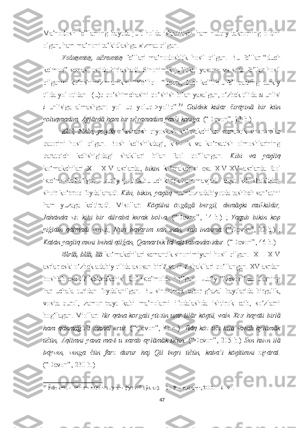 Ma’nodosh   fe’llarning   baytda   juft   holda   ishlatilishi   ham   nutqiy   takrorning   oldini
olgan, ham ma’noni ta’kidlashga xizmat qilgan.
Yoluqmāq ,   učramāq   fe’llari   ma’nodoshlik   hosil   qilgan.   Bu   fe’llar   “duch
kelmoq” semasi ostida birlashadi. Sinonimik juftlikni yasama va soda fe’llar hosil
qilganini ko‘rishimiz mumkin: “Yo‘liq – “uchra, duch kel”. Bu fe’l qadimgi turkiy
tilda yol otidan –(u)q qo‘shimchasini qo‘shish bilan yasalgan, o‘zbek tilida  u  unlisi
i   unlisiga   almashgan:   yol+uq=yoluq- yoliq”.˃ 37
  Guldek   kular   čirāyin   bir   kün	ӓ
yoluqmadim, Āyl rd  ham bir učramadim yaxši koziga.	
ӓ ӓ   (“Devon”,  13-b. )
Kibi,   bikin,   yaŋlïq   o‘xshatish-qiyoslash   ko‘makchilari   semantik   sinonimlar
qatorini   hosil   qilgan.   Bosh   kelishikdagi,   kishilik   va   ko‘rsatish   olmoshlarining
qaratqich   kelishigidagi   shakllari   bilan   faol   qo‘llangan.   Kibi   va   yaŋlïq
ko‘makchilari   XIII-XIV   asrlarda,   bikin   ko‘makchisi   esa   XIV-XV   asrlarda   faol
iste’molda bo‘lgan.  Lutfiy ijodida bu uch birlik ham mavjud. Faqat  kibi shaklidan
shoir ko‘proq foydalanadi.  Kibi, bikin, yaŋlïq  mumtoz adabiyotda tashbeh san’atini
ham   yuzaga   keltiradi.   Misollar:   Köŋülni   özg g   bergil,   dem ŋki   muškildir,	
ӓ ӓ ӓ
Jahānda   siz   kibi   bir   dilrabā   kerak   bolsa.   (“Devon”,   14-b.)   ;   Yaqub   bikin   kop
yiğïdin   qālmadi   sensiz,   Nuri   basarim   xāh   inān,   xāh   inānma.   (“Devon”,   22-b.)   ;
Katān yaŋlïq meni behāl qïlğān, Qamartek tal’ati tābandasidur.  (“Devon”, 46-b.)
Birl , bil , il	
ӓ ӓ ӓ  ko‘makchilari semantik sinonimiyani hosil qilgan.  XIII-XIV
asrlar eski o‘zbek adabiy tilida asosan birl  va bil  shakllari qo‘llangan. XV asrdan	
ӓ ӓ
boshlab   esa   il   ko‘makchisi   faol   iste’molda   bo‘lgan.   Lutfiy   “Devon”ida   ularning	
ӓ
har   uchala   turidan   foydalanilgan.   Bu   sinonimik   qator   g‘azal   baytlarida   birgalik,
vosita-qurol,   zamon-payt   kabi   ma’nolarni   ifodalashda   ishtirok   etib,   so‘zlarni
bog‘lagan. Miollar:   Bir qāna korgali yüzün umr til r köŋül, vale	
ӓ   Xizr hayāti birl	ӓ
ham   qānmāğ   iši   mahāl   erur.   (“Devon”,   83-b.)     Bāq   köz   üči   bil   savāb   ayl m k	
ӓ ӓ ӓ
üčün,   Aqlïmni   yana   mast-u   xarāb   ayl m k   üčün.	
ӓ ӓ   (“Devon”,   205-b.)   Sen   husn   il	ӓ
bāysen,   senga   čün   farz   durur   haj   Qïl   teŋri   üčün,   kaba’i   köŋlümni   ziyārat.
(“Devon”, 230-b.)    
37
  Ўзбек тилининг этимологик луғати (туркий сўзлар). – Т.: Университет, 2000. –  Б . 191.
47 