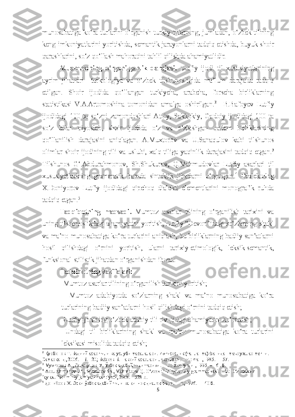 munosabatiga   ko‘ra  turlarini   o‘rganish   turkiy  tillarning,  jumladan,  o‘zbek  tilining
keng imkoniyatlarini yoritishda, semantik jarayonlarni tadqiq etishda, buyuk shoir
qarashlarini, so‘z qo‘llash mahoratini tahlil qilishda ahamiyatlidir. 
Muammoning   o‘rganilganlik   darajasi.   Lutfiy   ijodi   til   xususiyatlarining
ayrim   jihatlari     turkologiya   va   o‘zbek   tilshunosligida   ma’lum   darajada   tadqiq
etilgan.   Shoir   ijodida   qo‘llangan   turkiycha,   arabcha,   forscha   birliklarning
statistikasi   V.A.Artomoshina   tomonidan   amalga   oshirilgan. 2
    B.Bafoyev   Lutfiy
ijodidagi   100   ta   so‘zni   zamondoshlari   Atoiy,   Sakkokiy,   Gadoiy   ijodidagi   100   ta
so‘z   bilan   qiyoslab,   shoir   ijodida   o‘z   va   o‘zlashgan   qatlam   birliklarining
qo‘llanilish   darajasini   aniqlagan.   A.Muxtorov   va   U.Sanaqulov   kabi   tilshunos
olimlar   shoir   ijodining   tili   va   uslubi,   xalq   tiliga   yaqinlik   darajasini   tadqiq   etgan. 3
Tilshunos   G‘.Abdurahmonov,   Sh.Shukurov,   Q.Mahmudovlar   Lutfiy   asarlari   til
xususiyatlarining   grammatik   hamda   sintaktik   jihatlarni   o‘rgangan. 4
  Dialektolog
X.Doniyorov   Lutfiy   ijodidagi   qipchoq   dialekti   elementlarini   monografik   ruhda
tadqiq etgan. 5
 
Tadqiqotning   maqsadi .   Mumtoz   asarlar   tilining   o‘rganilish   tarixini   va
uning tilshunoslikdagi ahamiyatini yoritish, Lutfiy “Devon”idagi so‘zlarning shakl
va ma’no munosabatiga ko‘ra turlarini aniqlash, bu birliklarning badiiy san’atlarni
hosil   qilishdagi   o‘rnini   yoritish,   ularni   tarixiy-etimologik,   leksik-semantik,
funksional-stilistik jihatdan o‘rganishdan iborat.
  Tadqiqotning vazifalari:
-   Mumtoz asarlar tilining o‘rganilish tarixini yoritish;
-     Mumtoz   adabiyotda   so‘zlarning   shakl   va   ma’no   munosabatiga   ko‘ra
turlarining badiiy san’atlarni hosil qilishdagi o‘rnini tadqiq etish;
-   Lutfiy ijodining o‘zbek adabiy tili rivojidagi ahamiyatini ko‘rsatish;
-   Undagi   til   birliklarining   shakl   va   ma’no   munosabatiga   ko‘ra   turlarini
leksikasi misolida tadqiq etish;
2
  Қ урбонов Т .   Бадиий асар тили ва услуби масалалари. Ихтисослик (танланма) фанидан маър у залар матни. 
Самар қ анд, 2006.  –  Б.   120 ;  Бафоев Б. Навоий асарлари лексикаси.  –  Т.: Фан, 1985.  –  157 .
3
 Мухторов А., Санақулов У. Ўзбек адабий тили тарихи. – Т.: Ўқитувчи , 1995. – 161 б.
4
 Abdurahmonov G‘., Shukurov Sh., Mahmudov Q. O‘zbek tilining tarixiy grammatikasi. – T.: O‘zbekiston 
faylasuflari milliy jamiyati nashriyoti, 2008. – 528 b.
5
 Дониёров Х. Эски ўзбек адабий тили ва қипчоқ диалектлари. – Т., 1976. – 140 б.
5 