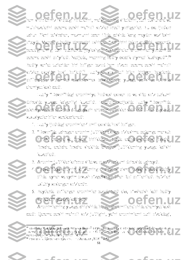 ham shoirlarimiz ishqdagi  holatlarini, ma’shuqaning sifatlarini, turli tushuncha va
mulohazalarini   qarama-qarshi   ma’noli   so‘zlar   orqali   yoritganlar.   Bu   esa   ijodkor
uchun   fikrni   ta’sirchan,   mazmunni   teran   ifoda   etishda   keng   maydon   vazifasini
o‘taydi.   Matnning   badiiy   qimmatini   oshiradi:   “Bir-birini   inkor   etuvchi,   semantik
paradigmaning   turli   qutblarida   joylashgan   tushunchalar   antonimlar   yordamida
qarama-qarshi   qo‘yiladi.   Natijada,   matnning   badiiy-estetik   qiymati   kuchayadi”. 39
Badiiy   san’at   turlaridan   biri   bo‘lgan   tazod   ham   o‘zaro   qarama-qarshi   ma’noli
so‘zlar   asosida   hosil   bo‘ladi. 40
  Lutfiyga   xos   lutf   bilan   bitilgan   baytlarda
qo‘llanilgan   antonimlar   takrorlanmas   tasvirlarning   yuzaga   kelishida   alohida
ahamiyat kasb etadi.
Lutfiy   “Devon”idagi   antonimiya   hodisasi   asosan   ot   va   sifat   so‘z   turkumi
doirasida   yuzaga   kelganligi   kuzatildi.   Tadqiqot   natijasida   Lutfiy   “Devon”ida
takroriy   variantlari   bilan   40   ga   yaqin   antonim   juftliklar   aniqlandi.   Ular   quyidagi
xususiyatlar bilan xarakterlanadi:
1. Lutfiy ijodidagi antonimlar 4 omil asosida hosil bo‘lgan.
2. “Devon”da uchragan antonim juftliklar asosan  o‘zlashma qatlamga mansub
bo‘lib,   arabcha   va   forscha   birliklardir.   Bunda   arabcha-arabcha,   forscha-
forscha,   arabcha-forscha   shaklida   antonim   juftliklarning   yuzaga   kelishi
kuzatiladi. 
3. Antonim juftliklar ko‘proq sifat va ot so‘z turkumi doirasida uchraydi.
4. “Devon”dagi   antonim   so‘zlarning   anchagina   qismi   hozirgi   o‘zbek   adabiy
tilida   aynan va ayrim tovush o‘zgarishlari bilan faol  qo‘llaniladi. Ba’zilari
uslubiy xoslangan so‘zlardir.
5. Baytlarda   qo‘llangan   antonimlar   tazod,   tardi   aks,   o‘xshatish   kabi   badiiy
san’atlarni yuzaga keltirgan.
Antonimlarning yuzaga chiqishida bir qancha omillar alohida ahamiyat kasb
etadi:   Qarama-qarshi   ma’noli   so‘z   juftligini,   ya’ni   antonimlarni   turli   o‘zakdagi,
39
  Дадабоев  Ҳ.  «Қутадғу билиг» матнида  бадиий  актуаллашган  лексик  воситалар  хусусида//  Стилистика  ва
прагматика.   Профессор   С.Каримов   таваллудининг  60  йиллигига  бағишланган   илмий-назарий   конференция
материаллари. – Самарқанд,  2010.  –  Б . 49.
40
  И с ҳоқов Ё. Сўз санъати сўзлиги.  –  Т. :  Зарқалам ,  2006  – Б. 65.
51 