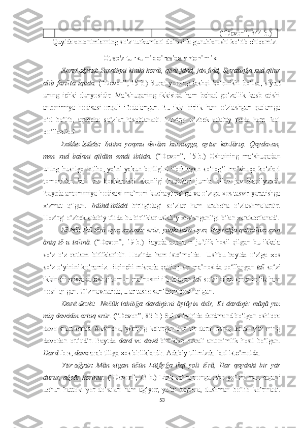                                     (“Devon”, 344 -b. )
      Quyida antonimlarning so‘z turkumlari doirasida guruhlanishi ko‘rib chiqamiz.
                                   O t so‘z turkumi doirasida antonimlik
Surat-siyrat:  Suratiŋni kimki kordi, qïldï jānā, jān fidā, Siyratiŋğa xud qïlur
ālib   farišta   ïqtïdā.   (“Devon”,   15-b.)   Surat   yorning   tashqi   ko‘rinishi   bo‘lsa,   siyrat
uning   ichki   dunyosidir.   Ma’shuqaning   ikkisida   ham   behad   go‘zallik   kasb   etishi
antonimiya   hodisasi   orqali   ifodalangan.   Bu   ikki   birlik   ham   o‘zlashgan   qatlamga
oid   bo‘lib,   arabcha   so‘zlar   hisoblanadi.   Hozirgi   o‘zbek   adabiy   tilida   ham   faol
qo‘llaniladi. 
Intihā-ibtidā:   Intihā   yoqmu   des m   husnuŋga,   aytur   közl riŋ:   Qaydasan,ӓ ӓ
men   xud   balāni   qïldïm   emdi   ibtidā.   (“Devon”,   15-b.)   Oshqining   ma’shuqadan
uning husniga intiho, ya’ni yakun borligini  ifodalagan so‘rog‘i  ma’shuqa ko‘zlari
tomonidan   hali   bu   boshlanishi   ekanligi   haqidagi   jumla   bilan   javoblanilyapdi.
Baytda antonimiya hodisasi ma’noni kuchaytirishga va o‘ziga xos tasvir yaratishga
xizmat   qilgan.   Intihā-ibtidā   birligidagi   so‘zlar   ham   arabcha   o‘zlashmalardir.
Hozirgi o‘zbek adabiy tilida bu birliklar uslubiy xoslanganligi bilan xarakterlanadi.
Ič-tāš:  Tāš ičr  siym muzmar erür, yoqki tāš  siym, Hayratğa qālmiš m men	
ӓ ӓ ӓ
niŋ   ič-u   tāšin .  	
ӓ ӓ (“Devon”,   19-b. )   Baytda   antonim   juftlik   hosil   qilgan   bu   ikkala
so‘z   o‘z   qatlam   birliklaridir.   Hozirda   ham   iste’molda.     Ushbu   baytda   o‘ziga   xos
so‘z o‘yinini ko‘ramiz. Birinchi misrada qattiq jism ma’nosida qo‘llangan  tāš  so‘zi
ikkinchi misrada tashqi tomon ma’nosini ifodalagan  tāš  so‘zi bilan omonimlik ham
hosil qilgan. O‘z navbatida, ular tasbe san’atini hosil qilgan.
  Dard-davā:     Nečük   tabibğa   dardiŋizni   yt yin   āxïr,   Ki   dardiŋiz   m ŋ   yuz	
ӓ ӓ ӓ ӓ
miŋ davādin ārtuq erür.   (“Devon”,  82-b. )  Suluv hajrida dardmand bo‘lgan oshiqqa
davo shart emas. Aksincha, yorning keltirgan har bir dardi oshiq uchun yuz ming
davodan   ortiqdir.   Baytda   dard   va   davā   birliklari   orqali   antonimlik   hosil   bo‘lgan.
Dard  fors,  davā  arab tiliga xos birliklardir. Adabiy tilimizda faol iste’molda.
Yār-ağyār:   M n   etgan   üčün   Lütfiyğa   išqï   yoli   ičr ,   Har   qaydaki   bir   yār	
ӓ ӓ
durur, ağyār korinur.   (“Devon”,   73-b. )   Lirik qahramonga ishq yo‘lini man etgani
uchun   hattoki   yor-do‘stlari   ham   ag‘yor,   ya’ni   begona,   dushman   bo‘lib   ko‘rinadi.
53 