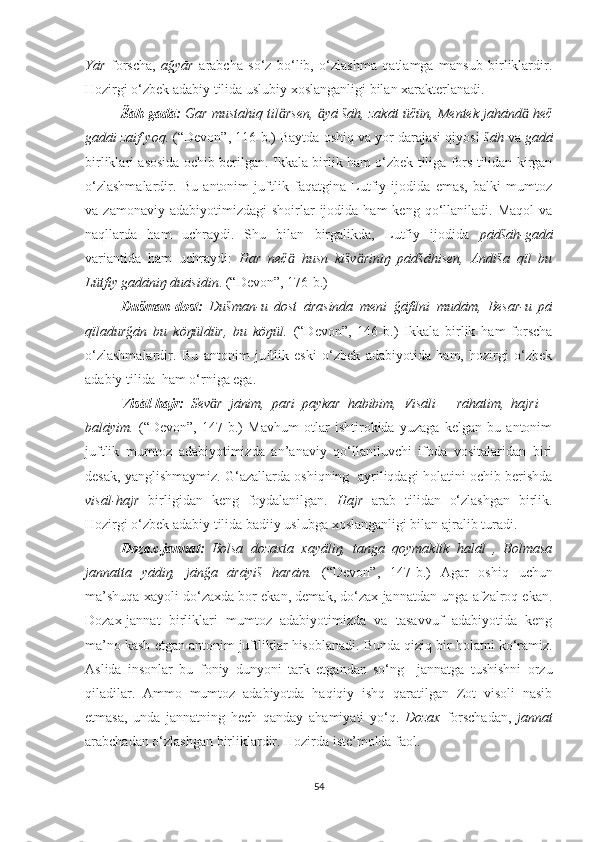 Yār   forscha,   ağyār   arabcha   so‘z   bo‘lib,   o‘zlashma   qatlamga   mansub   birliklardir.
Hozirgi o‘zbek adabiy tilida uslubiy xoslanganligi bilan xarakterlanadi.
Šāh-gadā:  Gar mustahiq til rsen,  yā šāh, zakāt üčün, Mentek jahānd  hečӓ ӓ ӓ
gadāi zaif yoq.  (“Devon”, 116-b.) Baytda oshiq va yor darajasi qiyosi  šāh  va  gadā
birliklari asosida ochib berilgan.   Ikkala birlik ham o‘zbek tiliga fors tilidan kirgan
o‘zlashmalardir.   Bu   antonim   juftlik   faqatgina   Lutfiy   ijodida   emas,   balki   mumtoz
va  zamonaviy  adabiyotimizdagi  shoirlar  ijodida  ham  keng  qo‘llaniladi.  Maqol  va
naqllarda   ham   uchraydi.   Shu   bilan   birgalikda,   Lutfiy   ijodida   pādšāh-gadā
variantida   ham   uchraydi:   Har   neč   husn   kišv riniŋ   pādšāhisen,   Andiša   qïl   bu
ӓ ӓ
Lütfiy gadāniŋ duāsidin .  (“Devon”,  176-b. )
  Dušman-dost:   Dušman-u   dost   ārasinda   meni   ğāfilni   mudām,   Besar-u   pā
qïladurğān   bu   köŋüldür,   bu   köŋül.   (“Devon”,   146-b.)   Ikkala   birlik   ham   forscha
o‘zlashmalardir.   Bu   antonim   juftlik   eski   o‘zbek   adabiyotida   ham,   hozirgi   o‘zbek
adabiy tilida  ham o‘rniga ega. 
Visāl-hajr:   Sev r   jānim,   pari   paykar   habibim,   Visāli   –   rāhatim,   hajri   –	
ӓ
balāyim.   (“Devon”,   147-b.)   Mavhum   otlar   ishtirokida   yuzaga   kelgan   bu   antonim
juftlik   mumtoz   adabiyotimizda   an’anaviy   qo‘llaniluvchi   ifoda   vositalaridan   biri
desak, yanglishmaymiz. G‘azallarda oshiqning  ayriliqdagi holatini ochib berishda
visāl-hajr   birligidan   keng   foydalanilgan.   Hajr   arab   tilidan   o‘zlashgan   birlik.
Hozirgi o‘zbek adabiy tilida badiiy uslubga xoslanganligi bilan ajralib turadi.
Dozax-jannat:   Bolsa   dozaxta   xayāliŋ,   tanga   qoymaklik   halāl   ,   Bolmasa
jannatta   yādiŋ,   jānğa   ārāyiš   harām.   (“Devon”,   147-b . )   Agar   oshiq   uchun
ma’shuqa xayoli do‘zaxda bor ekan, demak, do‘zax jannatdan unga afzalroq ekan.
Dozax-jannat   birliklari   mumtoz   adabiyotimizda   va   tasavvuf   adabiyotida   keng
ma’no kasb etgan antonim juftliklar hisoblanadi.  Bunda qiziq bir holatni ko‘ramiz.
Aslida   insonlar   bu   foniy   dunyoni   tark   etgandan   so‘ng     jannatga   tushishni   orzu
qiladilar.   Ammo   mumtoz   adabiyotda   haqiqiy   ishq   qaratilgan   Zot   visoli   nasib
etmasa,   unda   jannatning   hech   qanday   ahamiyati   yo‘q.   Dozax   forschadan,   jannat
arabchadan o‘zlashgan birliklardir. Hozirda iste’molda faol.
54 