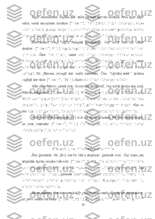 Kāfir-musulmān:   Zulfdin qat’ qïlïb yüzüŋ  hayrān boldum, Men agar kāfirӓ
edim,   emdi   musulmān   boldum.   (“Devon”,   147 -b. )   Arab   tilidan   o‘zlashgan,   shaxs
otlari   doirasida   yuzaga   kelgan   bu   antonimlar   o‘ziga   xos   tasvir   yaratishga   xizmat
qilgan. Adabiy tilimizda va so‘zlashuv uslubida faol qo‘llaniladi. 
Šām-sahar:   Vasfi   zulf-u   ruhiŋd   tušm dil r,   Har   neč   šām   il   sahar	
ӓ ӓ ӓ ӓ ӓ
dedilar.   (“Devon”, 34-b.) Baytda paytni bildiruvchi otlar o‘zaro antonimlikni hosil
qilmoqda.   Šām   fors   tilidan,   sahar   arab   tilidan   o‘zlashgan   birliklar   sanaladi.
So‘zlashuv uslubi va adabiy tilda hozir ham faol. Shuningdek, Lutfiy ijodida  sahar
so‘zining   sinonimi   hisoblangan   subh   so‘zi   bilan   šāmning   antonimlik   hosil   qilishi
uchraydi: Yüz   fātixani   yüzuŋ   har  	
ӓ subh   oqurman,   Čün   “L yl ul-qadr”   āyatini	ӓ ӓ
zulfiŋ  har 	
ӓ šām .   (“Devon”,  155-b. )   Subh  arab tilidan o‘zlashgan so‘zdir. 
  Kün-tün:  N vroz jamāl oldi, čü boyiča durur sāč, Teŋ boldi čü tün kün bil ,	
ӓ ӓ
N vroz   dagulmu?  	
ӓ (“Devon”,   213-b. )   Misralarda   yor   go‘zalligi   ta’riflanmoqda.
Ma’shuqaning yuzi (jamoli) kun singari, qora sochlari esa tundek. Ular go‘zallikda
tenglashib,     go‘yo   “kun   bilan   tun   birligi”,   ya’ni   Navro‘z   ayyomi   singari.   Kün   va
tün  payt otlari hisoblanib, o‘z qatlam birliklaridir. Hozirda ham faol iste’molda.
Bāri-yoqï:  Šak nuqtasidur l ’l üz  xāl āğzïŋ üčünkim, Ne bāri muayyandur,	
ӓ ӓ
ne   yoqï   yaqïndur.   (“Devon”,   44-b. )   O‘z   qatlamga   oid   ushbu   birliklar   hozirgi
o‘zbek adabiy tilida ham qo‘llaniladi.
Sifat so‘z turkumi doirasida antonimlik
Šād-ğamnāk:   Yāz   fasli   barča   šād-u   köŋlümiz   ğamnāk   erür,   Gul   bikin   jān
köŋül ki hijrān elindin čāk erür.	
ӓ  (“Devon”, 51-b.) Lirik qahramonning hijron ichra
azob chekayotgan holatini ochishda mazkur antonim juftlikdan foydalanilgan.   Šād
so‘zi arab tilidan olingan,  ğamnāk  leksemasining asosi arabcha bo‘lib, forscha -nok
qo‘shimchasini   qo‘shish   yordamida   hosil   qilingan.   Xususiyatni   ifodalovchi   bu
sifatlar hozirda iste’molda.
Dānā-nādān:  Yoq turur bu Lütfiy jānïğa javri raqïb, Qayda bir dānā durur,
ul javri nādān tārtadur.   (“Devon”, 65-b.) Xalq orasida “Bir yaxshiga bir yomon”
55 