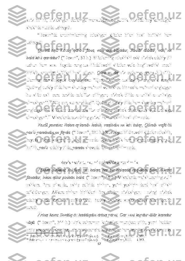 so‘z   bo‘lib,   o‘zlashgan   qatlamga   mansubdir.   Bu   juftlik   hozirda   boy-kambag‘al
shaklida nutqda uchraydi.
“Devon”da   antonimlarning   otlashgan   sifatlar   bilan   hosil   bo‘lishi   ham
uchraydi:  
Qārasi-āqï:   Közüŋ   qārasi   fitna,   vale   āqï   b lādur,   Jānl r   āl dur,   vah,   neӓ ӓ ӓ
balā közi qarādur?   (“Devon”,  52-b. )     Sifatlarning otlashishi eski o‘zbek adabiy tili
uchun   ham   xos.   Baytda   rang-tus   ifodalovchi   sifatlar   vale   bog‘lovchisi   orqali
birikib,   antonim   juftlikni   hosil   qilgan.   Qāra   va   āq   o‘z   qatlamga   mansub   bo‘lib,
ularning   etimologiyasi   quyidagicha:   “Qora   “ko‘mir   tusidagi”;   “eng   to‘q   rang”.
Qadimgi turkiy tilda ham shunday ma’noni va boshqa bir necha ma’noni anglatgan
bu   sifat   asli   qara   tarzida   talaffuz   qilingan;   o‘zbek   tilida   a   unlisi   ā   unlisiga
almashgan’’. 43
 “Oq qor, sut rangidagi”. Qadimgi turkiy tilda ham shunday ma’noni
anglatgan   bu   sifat   a:q   tarzida   talaffuz   qilingan;   o‘zbek   tilida   a   unlisi   ā   unlisiga
almashgan”. 44
 Misralarda tazodning go‘zal namunasini hosil qilmoqda. 
Yaxši-yamān:   Rahm aylam s habib, raqïbdin ne köz tutay, Qïlm s vafā čü	
ӓ ӓ
yaxši-yamāndin ne fāyda.   (“Devon”,  230-b. )   Xususiyat bildiruvchi sifatlar otlashib,
baytda   o‘ziga   xos   ma’no   kasb   etmoqda.   Ikkala   birlik   ham   o‘z   qatlamga   mansub
bo‘lib,  yaxši   adabiy tilda,  yamān  shevada faol qo‘llanilmoqda. 
Ravish so‘z turkumi doirasida antonimlik
Āškārā-pinhān:   Zulfuŋiz yuz halqa, har bir halqada miŋ dāmi ğam, Āškārā
fitnadur, lekin qïlur pinhān balā.   (“Devon”,   16-b. )   Misralarda ma’shuqaning zulfi
oshkora   fitna   qilsa-da,   oshiq   qalbida   pinhon,   ya’ni   yashirin   dard   hosil   qilishi
ta’kidlangan.   Āškārā-pinhān   birliklari   fors   tilidan   o‘zlashgan.   Hozirgi   o‘zbek
adabiy   tilida   ham   faol   qo‘llaniladi.   Badiiy   uslubga   xoslanganligi   bilan   ajralib
turadi. 
Ārtuq-kam:   Sevdüŋ öz haddiŋdin ārtuq yārni, Gar seni kuydurs l r kamdur	
ӓ ӓ
s ŋ .	
ӓ ӓ   (“Devon”,   344-b.)   Lirik   qahramon   ko‘ngilga   murojaat   qilib,   yorni   haddan
ortiq sevganini, shuning uchun uni qancha kuydirsalar ham kamligini so‘zlamoqda.
43
   Ўзбек тилининг этимологик луғати (туркий сўзлар).  – Т.: Университет, 2000. –  Б .  566 .
44
  Ўзбек тилининг этимологик луғати (туркий сўзлар).  – Т.: Университет, 2000. –   Б .  262 .
57 