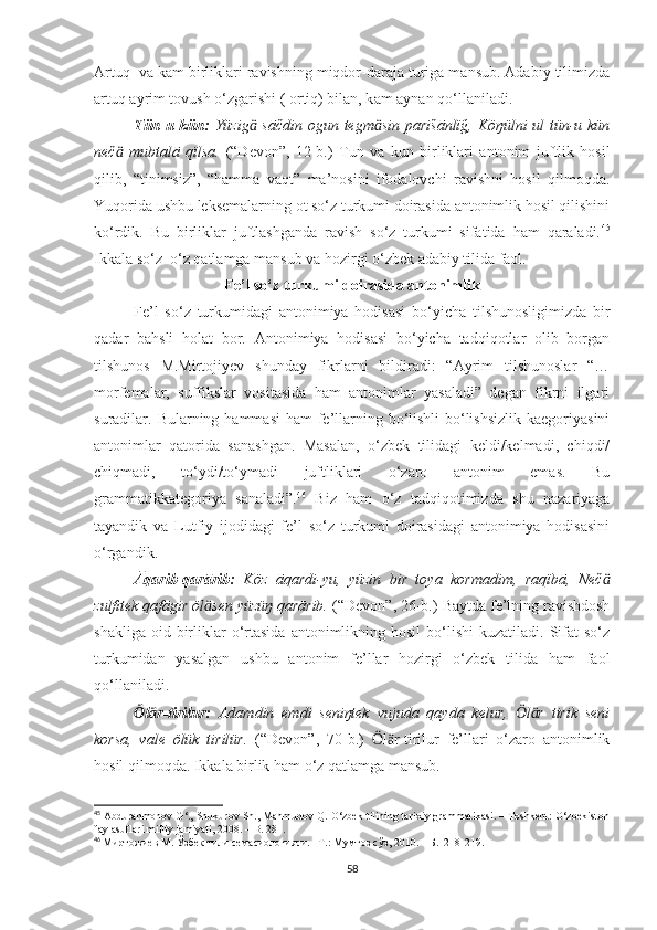 Ārt u q  va k a m birliklari ravishning miqdor-daraja turiga mansub. Adabiy tilimizda
ārt u q ayrim tovush o‘zgarishi ( ortiq) bilan, k a m aynan qo‘llaniladi. 
Tün-u kün:   Yüzig  sāčdin ogun tegm sin parišānlïğ, Köŋülni  ul tün-u künӓ ӓ
neč   mubtalā   qïlsa.	
ӓ   (“Devon”,   12-b. )   Tun   va   kun   birliklari   antonim   juftlik   hosil
qilib,   “tinimsiz”,   “hamma   vaqt”   ma’nosini   ifodalovchi   ravishni   hosil   qilmoqda.
Yuqorida ushbu leksemalarning ot so‘z turkumi doirasida antonimlik hosil qilishini
ko‘rdik.   Bu   birliklar   juftlashganda   ravish   so‘z   turkumi   sifatida   ham   qaraladi. 45
Ikkala so‘z  o‘z qatlamga mansub va hozirgi o‘zbek adabiy tilida faol. 
Fe’l so‘z turkumi doirasida antonimlik
Fe’l   so‘z   turkumidagi   antonimiya   hodisasi   bo‘yicha   tilshunosligimizda   bir
qadar   bahsli   holat   bor.   Antonimiya   hodisasi   bo‘yicha   tadqiqotlar   olib   borgan
tilshunos   M.Mirtojiyev   shunday   fikrlarni   bildiradi:   “Ayrim   tilshunoslar   “…
morfemalar,   suffikslar   vositasida   ham   antonimlar   yasaladi”   degan   fikrni   ilgari
suradilar. Bularning hammasi  ham  fe’llarning bo‘lishli-bo‘lishsizlik  kaegoriyasini
antonimlar   qatorida   sanashgan.   Masalan,   o‘zbek   tilidagi   keldi/kelmadi,   chiqdi/
chiqmadi,   to‘ydi/to‘ymadi   juftliklari   o‘zaro   antonim   emas.   Bu
grammatikkategoriya   sanaladi”. 46
  Biz   ham   o‘z   tadqiqotimizda   shu   nazariyaga
tayandik   va   Lutfiy   ijodidagi   fe’l   so‘z   turkumi   doirasidagi   antonimiya   hodisasini
o‘rgandik. 
Āqarib-qarārib:   Köz   āqardi-yu,   yüzin   bir   toya   kormadim,   raqïbā,   Neč	
ӓ
zulfitek qafāgir öl sen yüzüŋ qarārib.	
ӓ   (“Devon”,  26-b. )   Baytda fe’lning ravishdosh
shakliga  oid  birliklar  o‘rtasida  antonimlikning  hosil  bo‘lishi  kuzatiladi.  Sifat   so‘z
turkumidan   yasalgan   ushbu   antonim   fe’llar   hozirgi   o‘zbek   tilida   ham   faol
qo‘llaniladi. 
l r-tirilur:  	
Ӧ ӓ Adamdin   emdi   seniŋtek   vujuda   qayda   kelur,   l r   tirik   seni	Ӧ ӓ
korsa,   vale   ölük   tirilür.   (“Devon”,   70-b.)   l r-tirilur   fe’llari   o‘zaro   antonimlik	
Ӧ ӓ
hosil qilmoqda. Ikkala birlik ham o‘z qatlamga mansub. 
45
  Abdurahmonov G‘., Shukurov Sh., Mahmudov Q. O‘zbek tilining tarixiy grammatikasi. – Toshkent: O‘zbekiston
faylasuflari milliy jamiyati, 2008. – B. 281.
46
  М иртожиев М. Ўзбек тили семасиологияси.– Т.: Мумтоз сўз, 2010. – Б.  218-219 .
58 