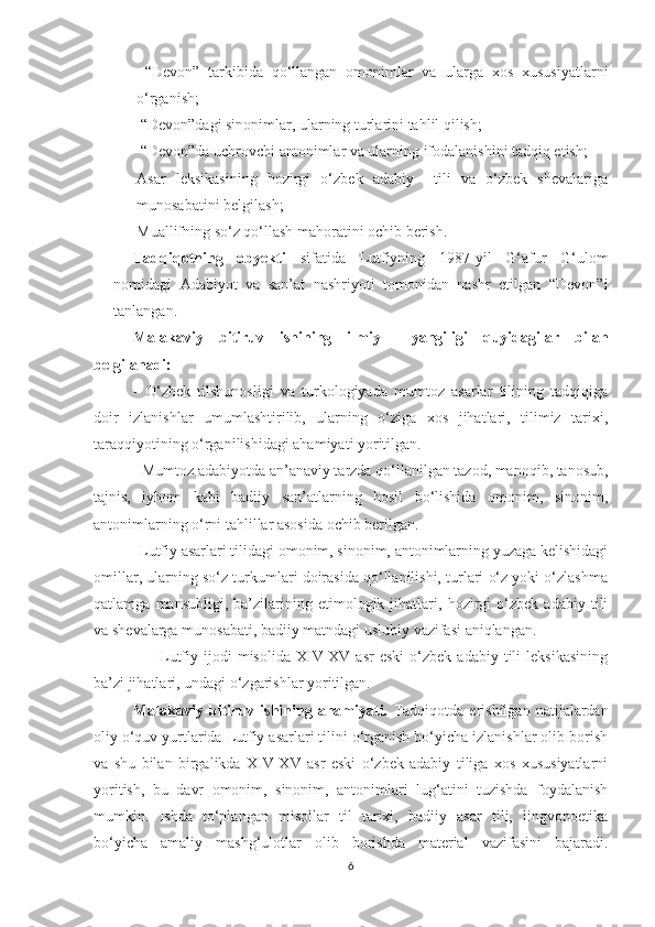 -   “Devon”   tarkibida   qo‘llangan   omonimlar   va   ularga   xos   xususiyatlarni
o‘rganish;
-   “Devon”dagi sinonimlar, ularning turlarini tahlil qilish;
-   “Devon”da uchrovchi antonimlar va ularning ifodalanishini tadqiq etish;
- Asar   leksikasining   hozirgi   o‘zbek   adabiy     tili   va   o‘zbek   shevalariga
munosabatini belgilash;
- Muallifning so‘z qo‘llash mahoratini ochib berish.
Tadqiqotning   obyekti   sifatida   Lutfiyning   1987-yil   G‘afur   G‘ulom
nomidagi   Adabiyot   va   san’at   nashriyoti   tomonidan   nashr   etilgan   “Devon”i
tanlangan.
    Malakaviy   bitiruv   ishining   ilmiy     yangiligi   quyidagilar   bilan
belgilanadi: 
-   O‘zbek   tilshunosligi   va   turkologiyada   mumtoz   asarlar   tilining   tadqiqiga
doir   izlanishlar   umumlashtirilib,   ularning   o‘ziga   xos   jihatlari,   tilimiz   tarixi,
taraqqiyotining o‘rganilishidagi ahamiyati yoritilgan.
      - Mumtoz adabiyotda an’anaviy tarzda qo‘llanilgan tazod, manoqib, tanosub,
tajnis,   iyhom   kabi   badiiy   san’atlarning   hosil   bo‘lishida   omonim,   sinonim,
antonimlarning o‘rni tahlillar asosida ochib berilgan.
          - Lutfiy asarlari tilidagi omonim, sinonim, antonimlarning yuzaga kelishidagi
omillar, ularning so‘z turkumlari doirasida qo‘llanilishi, turlari o‘z yoki o‘zlashma
qatlamga   mansubligi,   ba’zilarining   etimologik   jihatlari,   hozirgi   o‘zbek   adabiy   tili
va shevalarga munosabati, badiiy matndagi uslubiy vazifasi aniqlangan.
                    -  Lutfiy  ijodi  misolida  XIV-XV  asr  eski   o‘zbek   adabiy  tili   leksikasining
ba’zi jihatlari, undagi o‘zgarishlar yoritilgan.
  Malakaviy   bitiruv   ishining   ahamiyati.   Tadqiqotda   erishilgan   natijalardan
oliy o‘quv yurtlarida Lutfiy asarlari tilini o‘rganish bo‘yicha izlanishlar olib borish
va   shu   bilan   birgalikda   XIV-XV   asr   eski   o‘zbek   adabiy   tiliga   xos   xususiyatlarni
yoritish,   bu   davr   omonim,   sinonim,   antonimlari   lug‘atini   tuzishda   foydalanish
mumkin.   Ishda   to‘plangan   misollar   til   tarixi,   badiiy   asar   tili,   lingvopoetika
bo‘yicha   amaliy   mashg‘ulotlar   olib   borishda   material   vazifasini   bajaradi.
6 