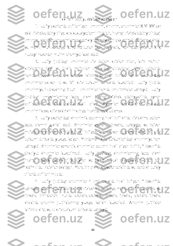                                    Ikkinchi bob yuzasidan xulosalar
1.   Lutfiy asarlarida qo‘llanilgan   omonim, sinonim, antonimlar XIV-XV asr
eski o‘zbek adabiy tiliga xos xususiyatlarni ifodalab, hozirgi o‘zbek adabiy tilidagi
omonim, sinonim, antonimlarning tarixiy taraqqiyotini aks ettiradi. So‘zning shakl
va   ma’no   munosabatiga   ko‘ra   bu   turlari   ham   lingvistik,   ham   adabiyotshunoslik
nuqtayi nazardan muhim ahamiyat kasb etadi.
2 .   Lutfiy   ijodidagi   omonimlar   o‘z   qatlam   so‘zlari   bilan,   ko‘p   ma’noli
so‘zlarning   bosh   va   hosila   ma’nolari   o‘rtasidagi   aloqaning   uzilishi   oqibatida
hamda   o‘zlashma   qatlam   so‘zlari   ishtirokida   hosil   bo‘ladi.   Shoir   asarlaridagi
omonimlar   asosan   ot   va   fe’l   so‘z   turkumi   doirasida   kuzatiladi.   Lutfiy   ijodida
omonimiya hodisasining 2 turi – omonimlar hamda omoformalar uchraydi. Lutfiy
ijodidagi   omonimlarning   katta   qismi   hozirgi   o‘zbek   adabiy   tilida   aynan
qo‘llaniladi   va   shakldoshlik   hosil   qiladi.   Ayrimlari   shakldoshlar   orasidagi
omonimlik esa so‘z eskirishi hisobiga hozirda mavjud emas.
  3. Lutfiy asarlaridagi sinonimik qatorning hosil bo‘lishida o‘zlashma qatlam
katta   qismini   tashkil   etadi.   Sinonimlar   arabcha,   forscha,   turkiycha   va   ba’zan
mo‘g‘ulcha so‘zlar ishtirokida hosil bo‘lgan. Ular asosan ot, qisman sifat, fe’l so‘z
turkumi doirasida yuzaga kelgan. Yordamchi so‘z turkumlaridagi sinonimiya ham
uchraydi. Sinonimlar semantik sinonimlar qatorini hosil qilgan bo‘lib, “Devon”da
absolyut   sinonimlar   kuzatilmadi.   Lutfiy   ijodidagi   sinonimlarning   katta   qismi
hozirgi   o‘zbek   adabiy   tilida   aynan   va   ayrim   tovush   o‘zgarishlari   bilan   faol
iste’molda. Ba’zilar eskirgan. Yana bir qismi shevalar tarkibida va qardosh turkiy
tillarda qo‘llanilmoqda.  
  4.   Lutfiy   ijodidagi   antonimlar   4   omil   asosida   hosil   bo‘lgan.   “Devon”da
uchragan antonim juftliklar asosan o‘zlashma qatlamga mansub bo‘lib, arabcha va
forscha   birliklardir.   Bunda   arabcha-arabcha,   forscha-forscha,   arabcha-forscha
shaklida   antonim   juftliklarning   yuzaga   kelishi   kuzatiladi.   Antonim   juftliklar
ko‘proq sifat va ot so‘z turkumi doirasida uchraydi.
60 